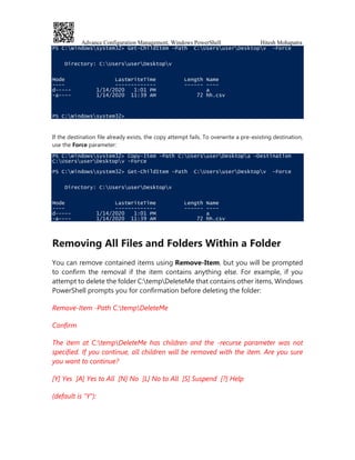 Advance Configuration Management, Windows PowerShell Hitesh Mohapatra
PS C:Windowssystem32> Get-ChildItem -Path C:UsersuserDesktopv -Force
Directory: C:UsersuserDesktopv
Mode LastWriteTime Length Name
---- ------------- ------ ----
d----- 1/14/2020 1:01 PM a
-a---- 1/14/2020 11:39 AM 72 hh.csv
PS C:Windowssystem32>
If the destination file already exists, the copy attempt fails. To overwrite a pre-existing destination,
use the Force parameter:
PS C:Windowssystem32> Copy-Item -Path C:UsersuserDesktopa -Destination
C:UsersuserDesktopv -Force
PS C:Windowssystem32> Get-ChildItem -Path C:UsersuserDesktopv -Force
Directory: C:UsersuserDesktopv
Mode LastWriteTime Length Name
---- ------------- ------ ----
d----- 1/14/2020 1:01 PM a
-a---- 1/14/2020 11:39 AM 72 hh.csv
Removing All Files and Folders Within a Folder
You can remove contained items using Remove-Item, but you will be prompted
to confirm the removal if the item contains anything else. For example, if you
attempt to delete the folder C:tempDeleteMe that contains other items, Windows
PowerShell prompts you for confirmation before deleting the folder:
Remove-Item -Path C:tempDeleteMe
Confirm
The item at C:tempDeleteMe has children and the -recurse parameter was not
specified. If you continue, all children will be removed with the item. Are you sure
you want to continue?
[Y] Yes [A] Yes to All [N] No [L] No to All [S] Suspend [?] Help
(default is "Y"):
 