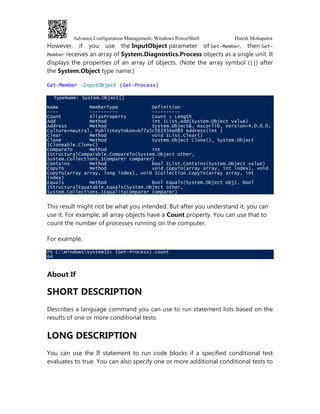 Advance Configuration Management, Windows PowerShell Hitesh Mohapatra
However, if you use the InputObject parameter of Get-Member, then Get-
Member receives an array of System.Diagnostics.Process objects as a single unit. It
displays the properties of an array of objects. (Note the array symbol ([]) after
the System.Object type name.)
Get-Member -InputObject (Get-Process)
TypeName: System.Object[]
Name MemberType Definition
---- ---------- ----------
Count AliasProperty Count = Length
Add Method int IList.Add(System.Object value)
Address Method System.Object&, mscorlib, Version=4.0.0.0,
Culture=neutral, PublicKeyToken=b77a5c561934e089 Address(int )
Clear Method void IList.Clear()
Clone Method System.Object Clone(), System.Object
ICloneable.Clone()
CompareTo Method int
IStructuralComparable.CompareTo(System.Object other,
System.Collections.IComparer comparer)
Contains Method bool IList.Contains(System.Object value)
CopyTo Method void CopyTo(array array, int index), void
CopyTo(array array, long index), void ICollection.CopyTo(array array, int
index)
Equals Method bool Equals(System.Object obj), bool
IStructuralEquatable.Equals(System.Object other,
System.Collections.IEqualityComparer comparer)
This result might not be what you intended. But after you understand it, you can
use it. For example, all array objects have a Count property. You can use that to
count the number of processes running on the computer.
For example,
PS C:Windowssystem32> (Get-Process).count
64
About If
SHORT DESCRIPTION
Describes a language command you can use to run statement lists based on the
results of one or more conditional tests.
LONG DESCRIPTION
You can use the If statement to run code blocks if a specified conditional test
evaluates to true. You can also specify one or more additional conditional tests to
 