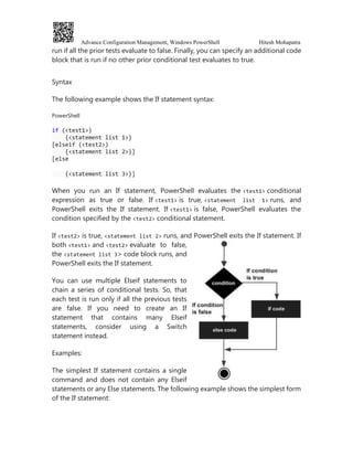 Advance Configuration Management, Windows PowerShell Hitesh Mohapatra
run if all the prior tests evaluate to false. Finally, you can specify an additional code
block that is run if no other prior conditional test evaluates to true.
Syntax
The following example shows the If statement syntax:
PowerShell
if (<test1>)
{<statement list 1>}
[elseif (<test2>)
{<statement list 2>}]
[else
{<statement list 3>}]
When you run an If statement, PowerShell evaluates the <test1> conditional
expression as true or false. If <test1> is true, <statement list 1> runs, and
PowerShell exits the If statement. If <test1> is false, PowerShell evaluates the
condition specified by the <test2> conditional statement.
If <test2> is true, <statement list 2> runs, and PowerShell exits the If statement. If
both <test1> and <test2> evaluate to false,
the <statement list 3> code block runs, and
PowerShell exits the If statement.
You can use multiple Elseif statements to
chain a series of conditional tests. So, that
each test is run only if all the previous tests
are false. If you need to create an If
statement that contains many Elseif
statements, consider using a Switch
statement instead.
Examples:
The simplest If statement contains a single
command and does not contain any Elseif
statements or any Else statements. The following example shows the simplest form
of the If statement:
 