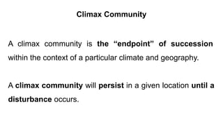 A climax community is the “endpoint” of succession
within the context of a particular climate and geography.
A climax community will persist in a given location until a
disturbance occurs.
Climax Community