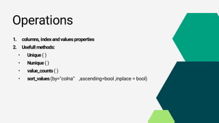 Operations
1. columns, indexandvaluesproperties
2. Usefull methods:
• Unique ( )
• Nunique ( )
• value_counts( )
• sort_values(by="colna“ ,ascending=bool ,inplace = bool)
 