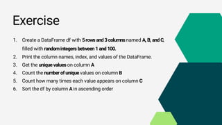 Exercise
1. Create a DataFrame df with 5rows and 3columns named A, B, and C,
filled with randomintegers between 1and 100.
2. Print the column names, index, and values of the DataFrame.
3. Get the unique values on column A
4. Count the number of unique values on column B
5. Count how many times each value appears on column C
6. Sort the df by column Ain ascending order
 