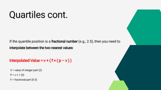 Quartiles cont.
If the quantile position is a fractional number (e.g., 2.5), then you need to
interpolate between the two nearest values:
Interpolated Value = v + ( f × ( p – v ) )
V = value of integer part (2)
P = v + 1 (3)
F = fractional part (0.5)
 
