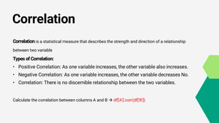 Correlation
Correlation is a statistical measure that describes the strength and direction of a relationship
between two variable
Types of Correlation:
• Positive Correlation: As one variable increases, the other variable also increases.
• Negative Correlation: As one variable increases, the other variable decreases No.
• Correlation: There is no discernible relationship between the two variables.
Calculate the correlation between columns A and B  df['A'].corr(df['B'])
 
