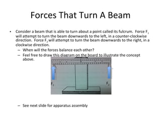 Forces That Turn A Beam Consider a beam that is able to turn about a point called its fulcrum.  Force F 1  will attempt to turn the beam downwards to the left, in a counter-clockwise direction.  Force F 2  will attempt to turn the beam downwards to the right, in a clockwise direction.  When will the forces balance each other? Feel free to draw this diagram on the board to illustrate the concept above. See next slide for apparatus assembly F 2 F 1 