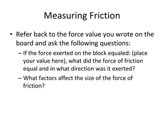 Measuring Friction Refer back to the force value you wrote on the board and ask the following questions: If the force exerted on the block equaled: (place your value here), what did the force of friction equal and in what direction was it exerted? What factors affect the size of the force of friction? 
