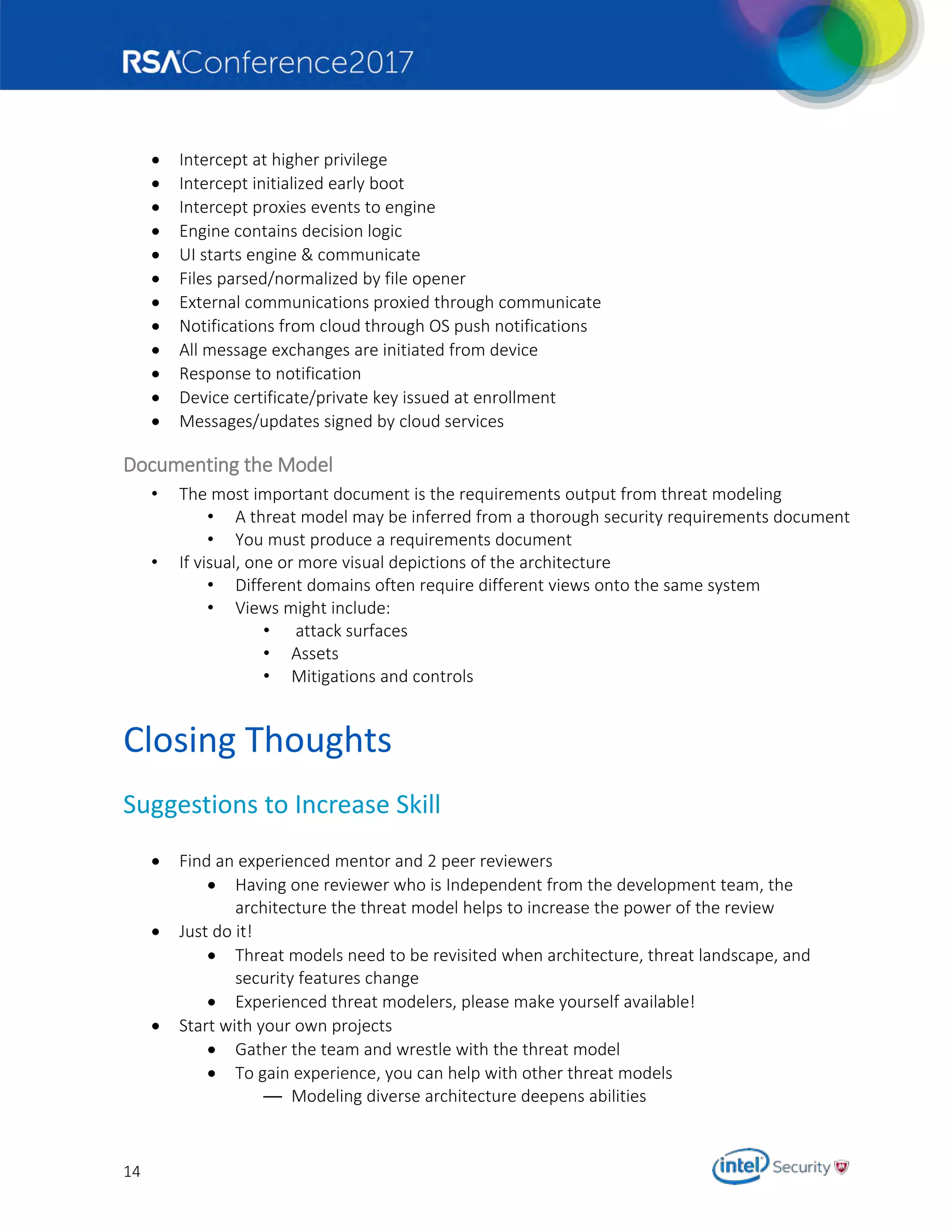 14
 Intercept at higher privilege
 Intercept initialized early boot
 Intercept proxies events to engine
 Engine contains decision logic
 UI starts engine & communicate
 Files parsed/normalized by file opener
 External communications proxied through communicate
 Notifications from cloud through OS push notifications
 All message exchanges are initiated from device
 Response to notification
 Device certificate/private key issued at enrollment
 Messages/updates signed by cloud services
Documenting the Model
• The most important document is the requirements output from threat modeling
• A threat model may be inferred from a thorough security requirements document
• You must produce a requirements document
• If visual, one or more visual depictions of the architecture
• Different domains often require different views onto the same system
• Views might include:
• attack surfaces
• Assets
• Mitigations and controls
Closing Thoughts
Suggestions to Increase Skill
 Find an experienced mentor and 2 peer reviewers
 Having one reviewer who is Independent from the development team, the
architecture the threat model helps to increase the power of the review
 Just do it!
 Threat models need to be revisited when architecture, threat landscape, and
security features change
 Experienced threat modelers, please make yourself available!
 Start with your own projects
 Gather the team and wrestle with the threat model
 To gain experience, you can help with other threat models
— Modeling diverse architecture deepens abilities
 