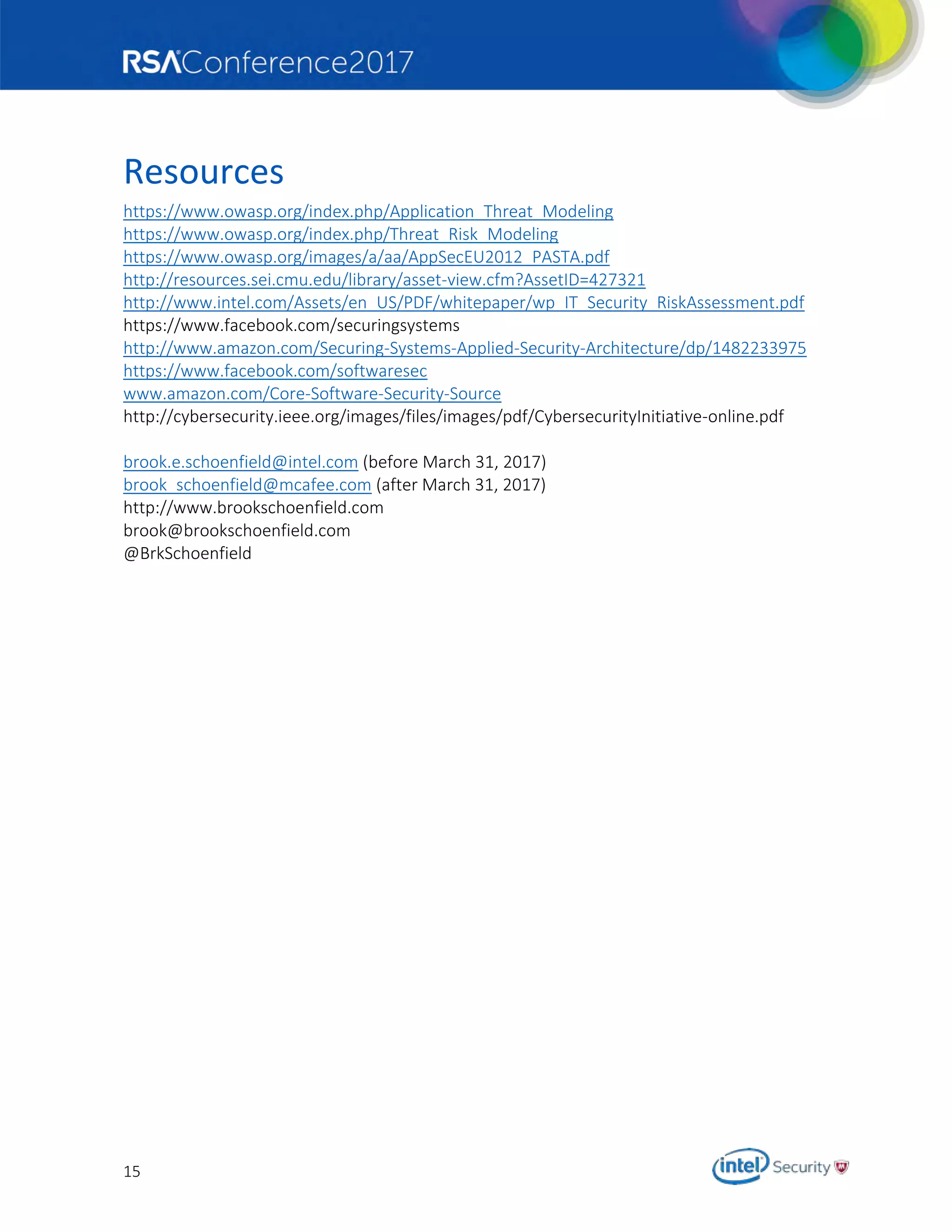 15
Resources
https://www.owasp.org/index.php/Application_Threat_Modeling
https://www.owasp.org/index.php/Threat_Risk_Modeling
https://www.owasp.org/images/a/aa/AppSecEU2012_PASTA.pdf
http://resources.sei.cmu.edu/library/asset-view.cfm?AssetID=427321
http://www.intel.com/Assets/en_US/PDF/whitepaper/wp_IT_Security_RiskAssessment.pdf
https://www.facebook.com/securingsystems
http://www.amazon.com/Securing-Systems-Applied-Security-Architecture/dp/1482233975
https://www.facebook.com/softwaresec
www.amazon.com/Core-Software-Security-Source
http://cybersecurity.ieee.org/images/files/images/pdf/CybersecurityInitiative-online.pdf
brook.e.schoenfield@intel.com (before March 31, 2017)
brook_schoenfield@mcafee.com (after March 31, 2017)
http://www.brookschoenfield.com
brook@brookschoenfield.com
@BrkSchoenfield
 