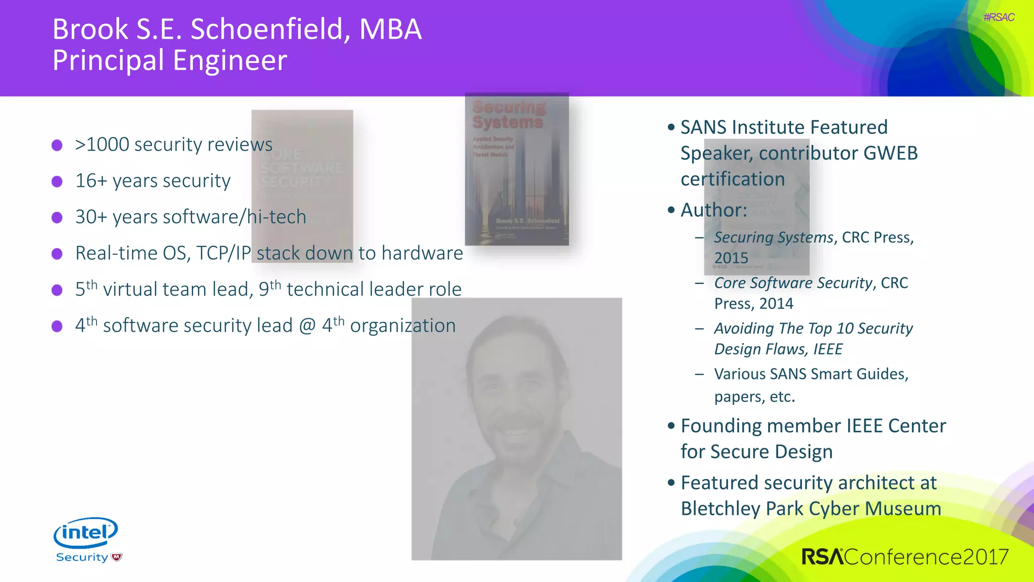 #RSAC
Brook S.E. Schoenfield, MBA
Principal Engineer
>1000 security reviews
16+ years security
30+ years software/hi-tech
Real-time OS, TCP/IP stack down to hardware
5th virtual team lead, 9th technical leader role
4th software security lead @ 4th organization
• SANS Institute Featured
Speaker, contributor GWEB
certification
• Author:
– Securing Systems, CRC Press,
2015
– Core Software Security, CRC
Press, 2014
– Avoiding The Top 10 Security
Design Flaws, IEEE
– Various SANS Smart Guides,
papers, etc.
• Founding member IEEE Center
for Secure Design
• Featured security architect at
Bletchley Park Cyber Museum
 