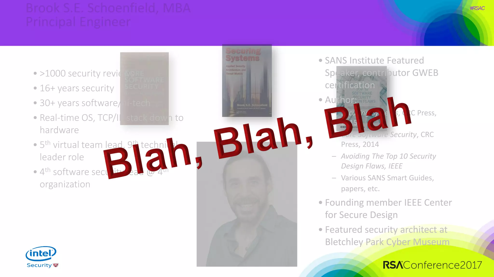 #RSAC
• SANS Institute Featured
Speaker, contributor GWEB
certification
• Author:
– Securing Systems, CRC Press,
2015
– Core Software Security, CRC
Press, 2014
– Avoiding The Top 10 Security
Design Flaws, IEEE
– Various SANS Smart Guides,
papers, etc.
• Founding member IEEE Center
for Secure Design
• Featured security architect at
Bletchley Park Cyber Museum
• >1000 security reviews
• 16+ years security
• 30+ years software/hi-tech
• Real-time OS, TCP/IP stack down to
hardware
• 5th virtual team lead, 9th technical
leader role
• 4th software security lead @ 4th
organization
 