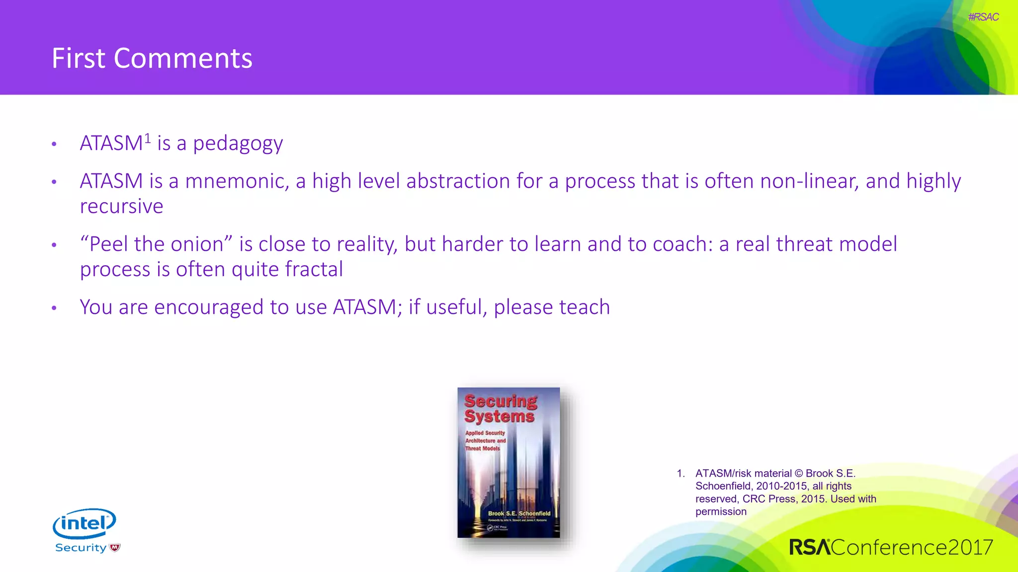 #RSAC
First Comments
• ATASM1 is a pedagogy
• ATASM is a mnemonic, a high level abstraction for a process that is often non-linear, and highly
recursive
• “Peel the onion” is close to reality, but harder to learn and to coach: a real threat model
process is often quite fractal
• You are encouraged to use ATASM; if useful, please teach
1. ATASM/risk material © Brook S.E.
Schoenfield, 2010-2015, all rights
reserved, CRC Press, 2015. Used with
permission
 