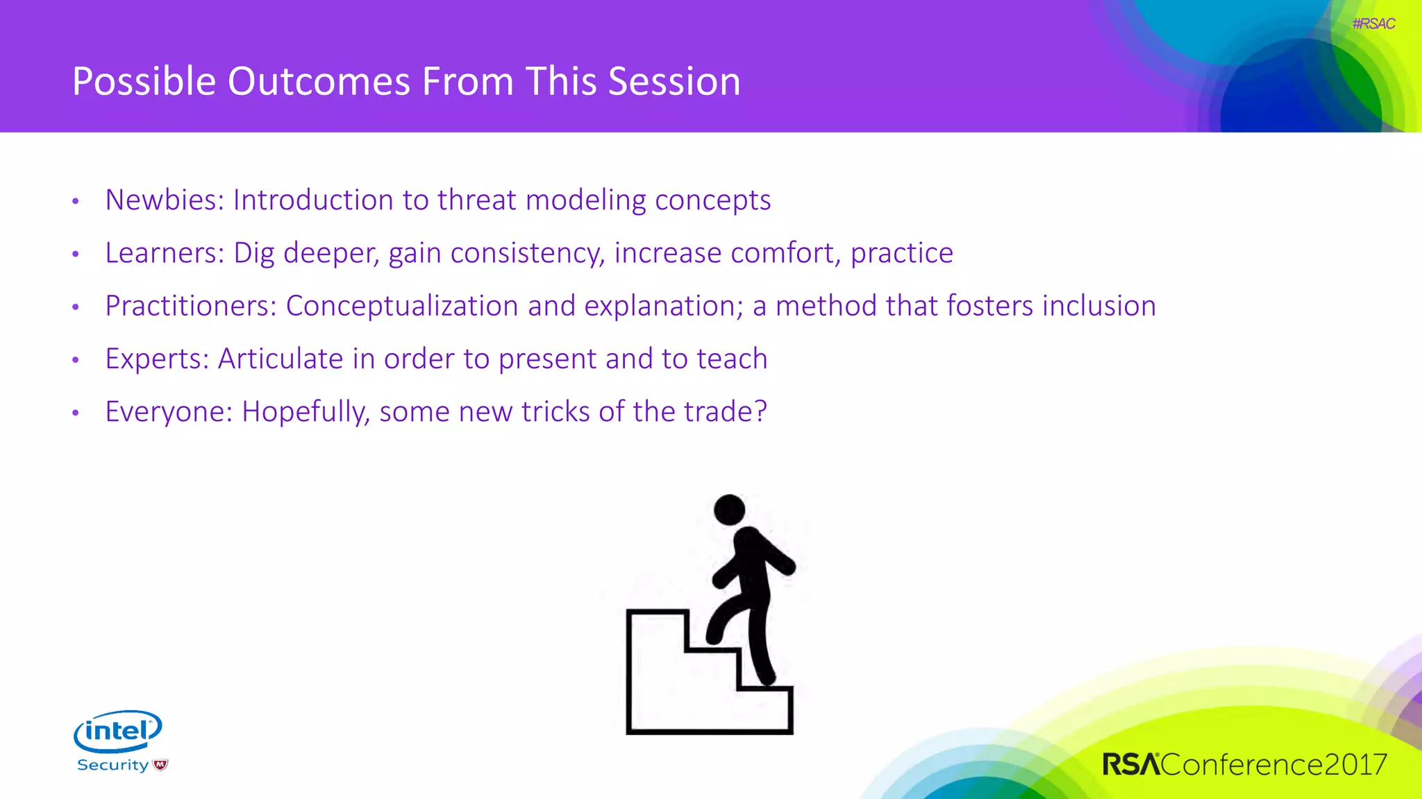 #RSAC
Possible Outcomes From This Session
• Newbies: Introduction to threat modeling concepts
• Learners: Dig deeper, gain consistency, increase comfort, practice
• Practitioners: Conceptualization and explanation; a method that fosters inclusion
• Experts: Articulate in order to present and to teach
• Everyone: Hopefully, some new tricks of the trade?
 