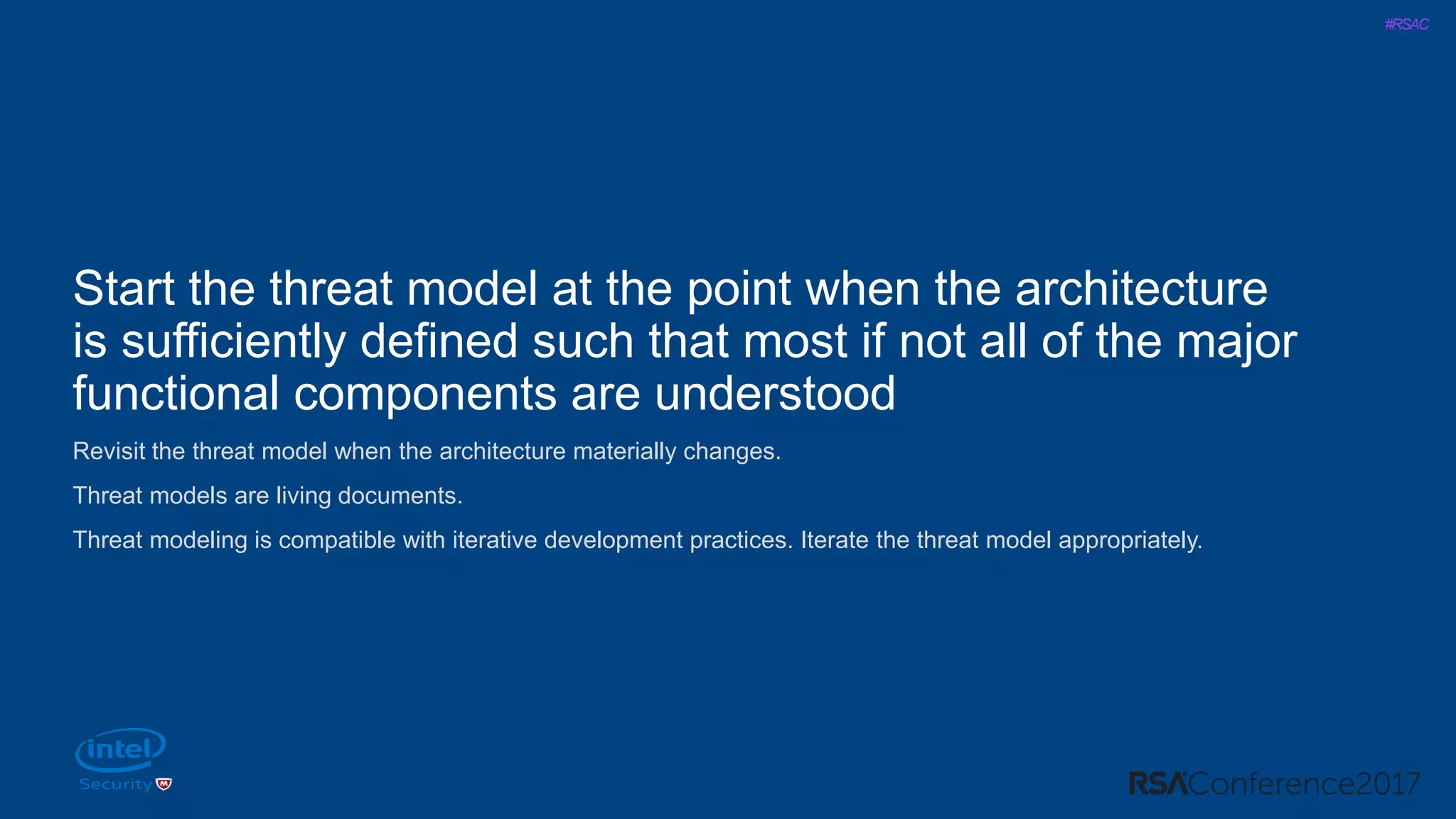 #RSAC
Start the threat model at the point when the architecture
is sufficiently defined such that most if not all of the major
functional components are understood
Revisit the threat model when the architecture materially changes.
Threat models are living documents.
Threat modeling is compatible with iterative development practices. Iterate the threat model appropriately.
 