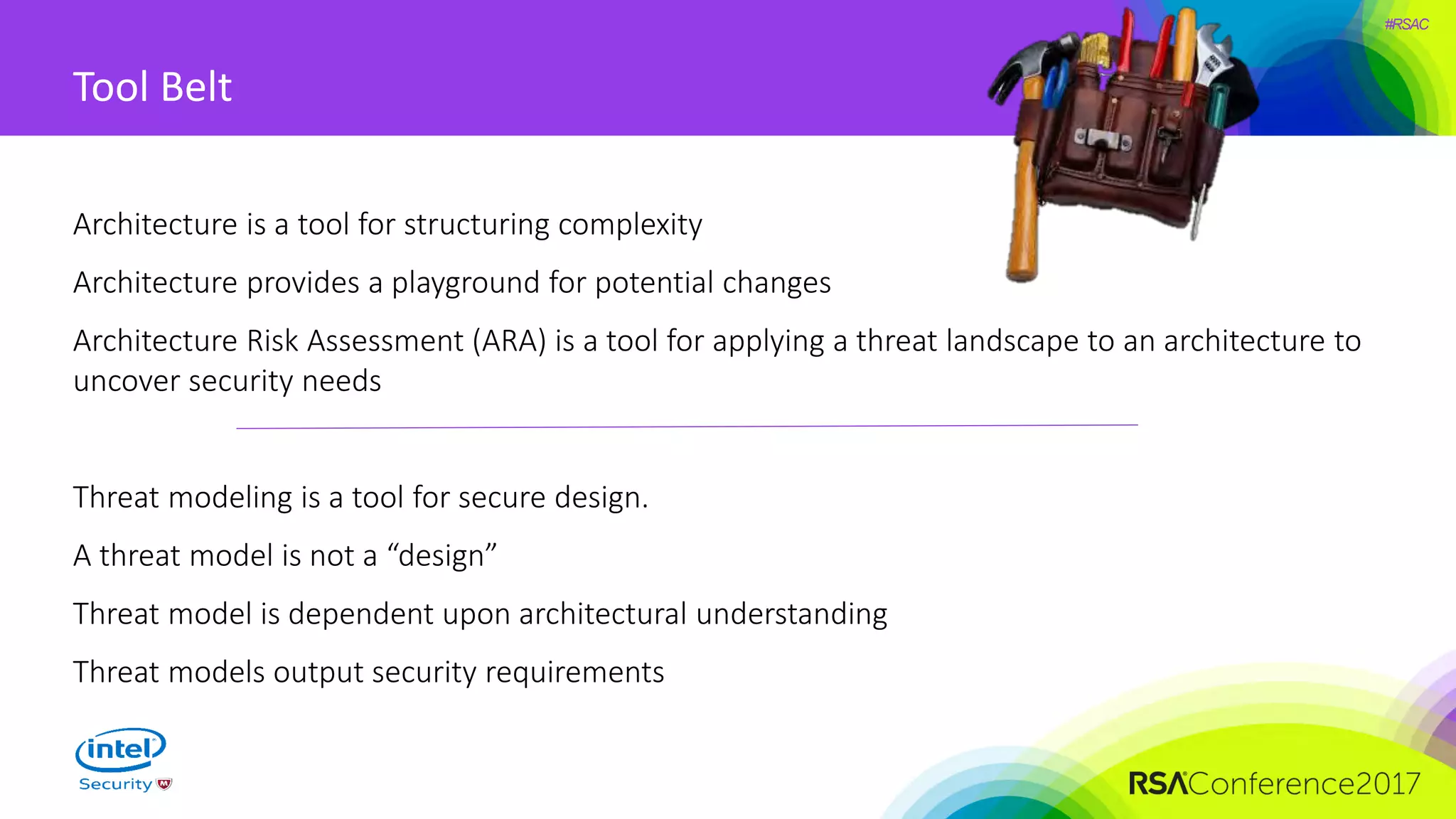 #RSAC
Tool Belt
Architecture is a tool for structuring complexity
Architecture provides a playground for potential changes
Architecture Risk Assessment (ARA) is a tool for applying a threat landscape to an architecture to
uncover security needs
Threat modeling is a tool for secure design.
A threat model is not a “design”
Threat model is dependent upon architectural understanding
Threat models output security requirements
 