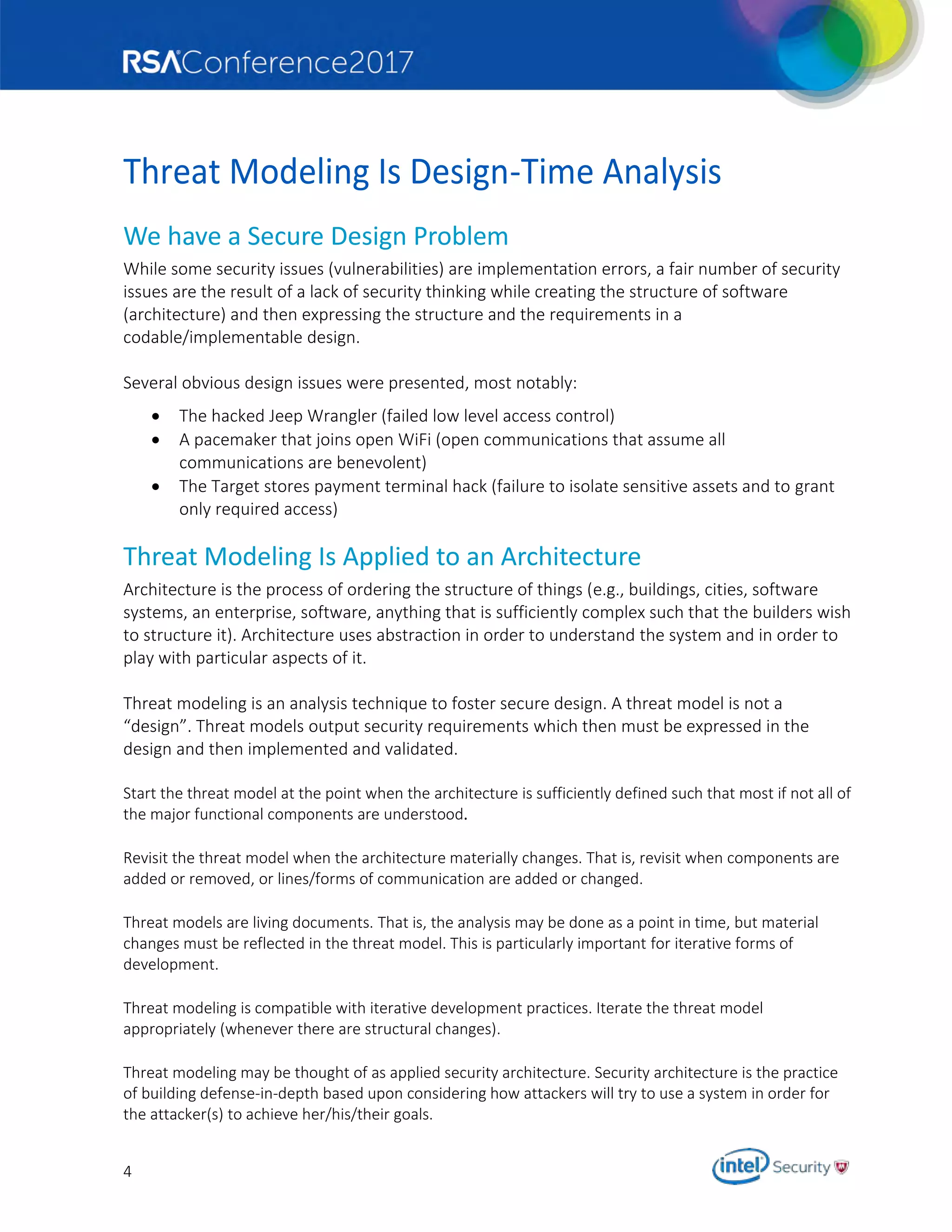 4
Threat Modeling Is Design-Time Analysis
We have a Secure Design Problem
While some security issues (vulnerabilities) are implementation errors, a fair number of security
issues are the result of a lack of security thinking while creating the structure of software
(architecture) and then expressing the structure and the requirements in a
codable/implementable design.
Several obvious design issues were presented, most notably:
 The hacked Jeep Wrangler (failed low level access control)
 A pacemaker that joins open WiFi (open communications that assume all
communications are benevolent)
 The Target stores payment terminal hack (failure to isolate sensitive assets and to grant
only required access)
Threat Modeling Is Applied to an Architecture
Architecture is the process of ordering the structure of things (e.g., buildings, cities, software
systems, an enterprise, software, anything that is sufficiently complex such that the builders wish
to structure it). Architecture uses abstraction in order to understand the system and in order to
play with particular aspects of it.
Threat modeling is an analysis technique to foster secure design. A threat model is not a
“design”. Threat models output security requirements which then must be expressed in the
design and then implemented and validated.
Start the threat model at the point when the architecture is sufficiently defined such that most if not all of
the major functional components are understood.
Revisit the threat model when the architecture materially changes. That is, revisit when components are
added or removed, or lines/forms of communication are added or changed.
Threat models are living documents. That is, the analysis may be done as a point in time, but material
changes must be reflected in the threat model. This is particularly important for iterative forms of
development.
Threat modeling is compatible with iterative development practices. Iterate the threat model
appropriately (whenever there are structural changes).
Threat modeling may be thought of as applied security architecture. Security architecture is the practice
of building defense-in-depth based upon considering how attackers will try to use a system in order for
the attacker(s) to achieve her/his/their goals.
 