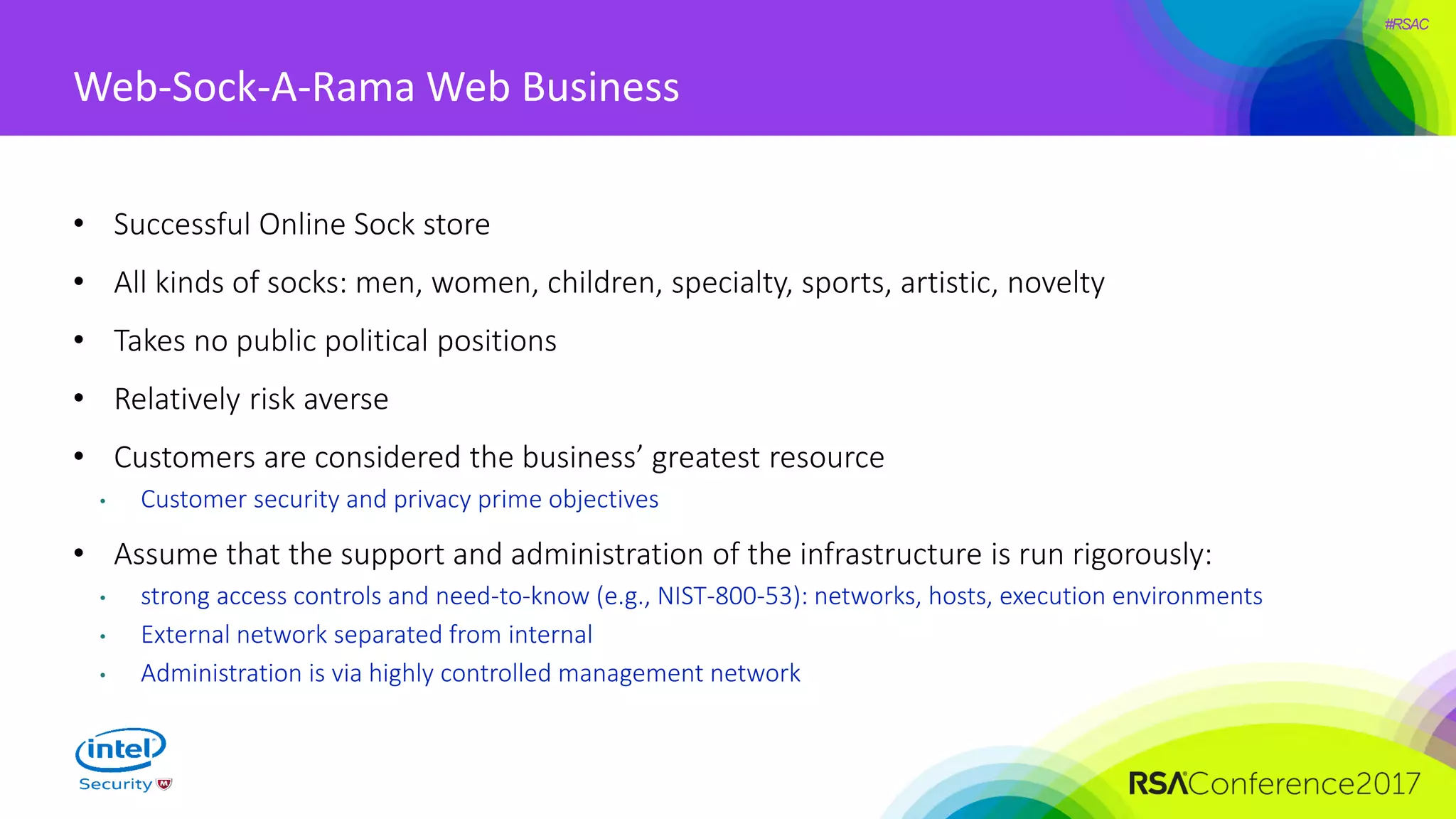 #RSAC
Web-Sock-A-Rama Web Business
• Successful Online Sock store
• All kinds of socks: men, women, children, specialty, sports, artistic, novelty
• Takes no public political positions
• Relatively risk averse
• Customers are considered the business’ greatest resource
• Customer security and privacy prime objectives
• Assume that the support and administration of the infrastructure is run rigorously:
• strong access controls and need-to-know (e.g., NIST-800-53): networks, hosts, execution environments
• External network separated from internal
• Administration is via highly controlled management network
 