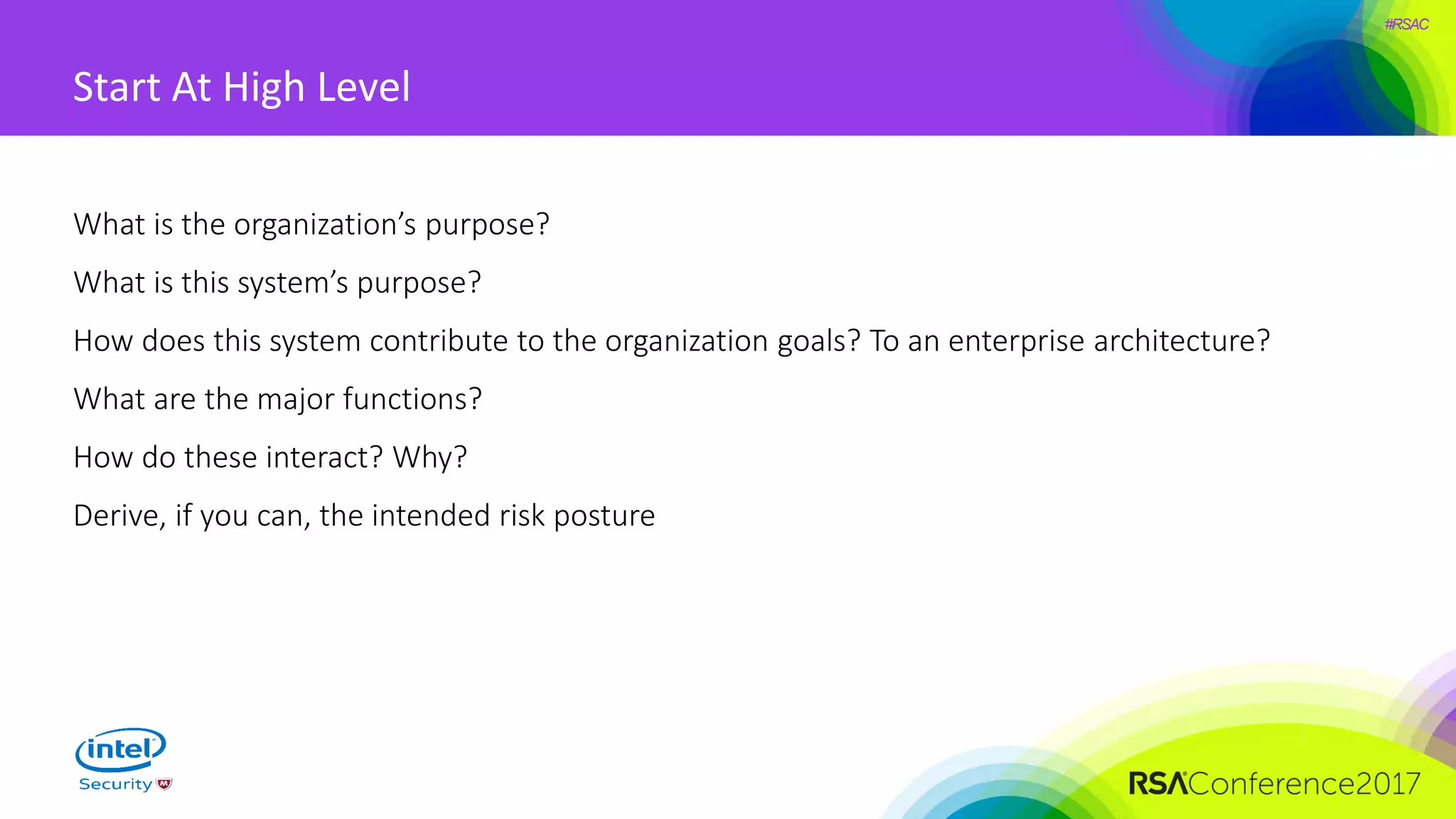 #RSAC
Start At High Level
What is the organization’s purpose?
What is this system’s purpose?
How does this system contribute to the organization goals? To an enterprise architecture?
What are the major functions?
How do these interact? Why?
Derive, if you can, the intended risk posture
 