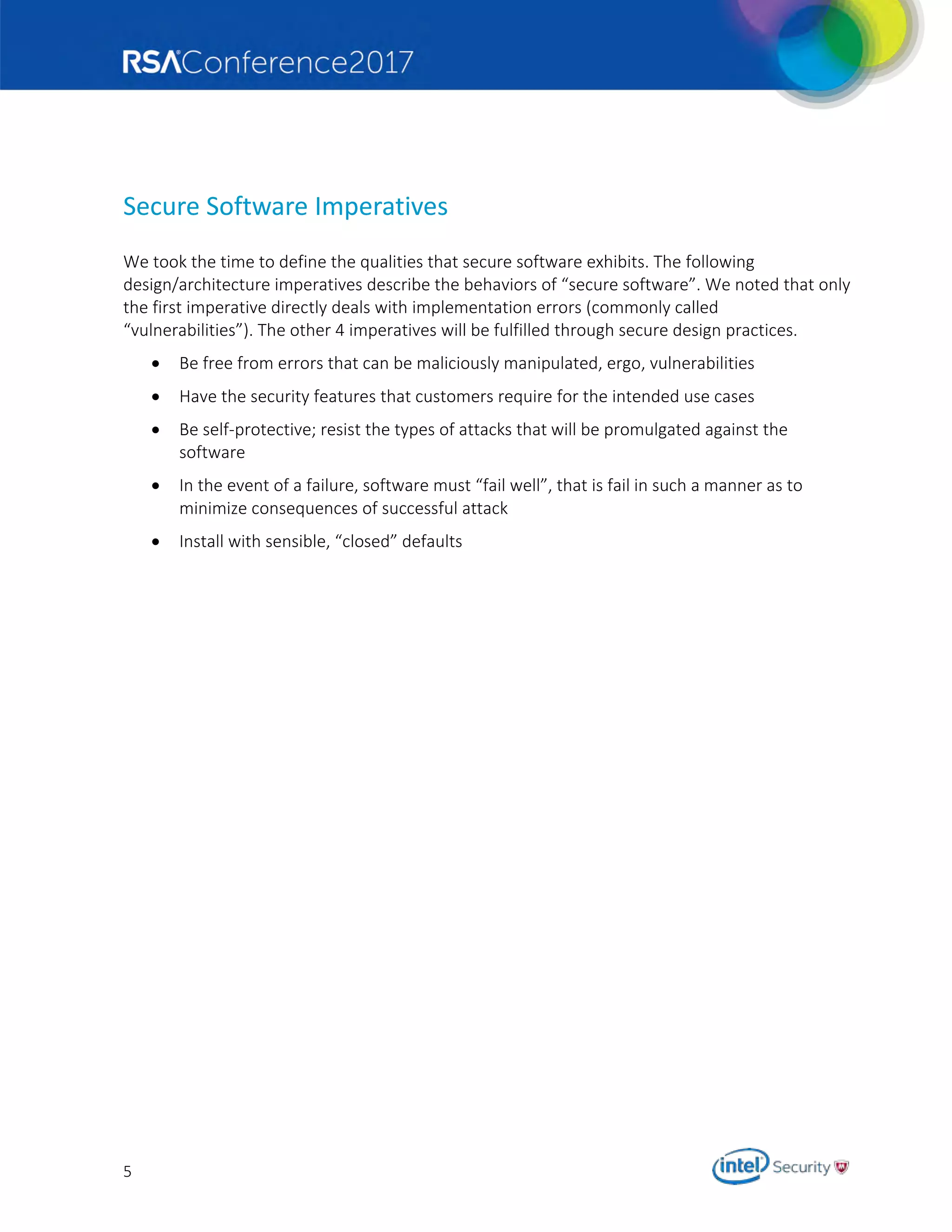 5
Secure Software Imperatives
We took the time to define the qualities that secure software exhibits. The following
design/architecture imperatives describe the behaviors of “secure software”. We noted that only
the first imperative directly deals with implementation errors (commonly called
“vulnerabilities”). The other 4 imperatives will be fulfilled through secure design practices.
 Be free from errors that can be maliciously manipulated, ergo, vulnerabilities
 Have the security features that customers require for the intended use cases
 Be self-protective; resist the types of attacks that will be promulgated against the
software
 In the event of a failure, software must “fail well”, that is fail in such a manner as to
minimize consequences of successful attack
 Install with sensible, “closed” defaults
 