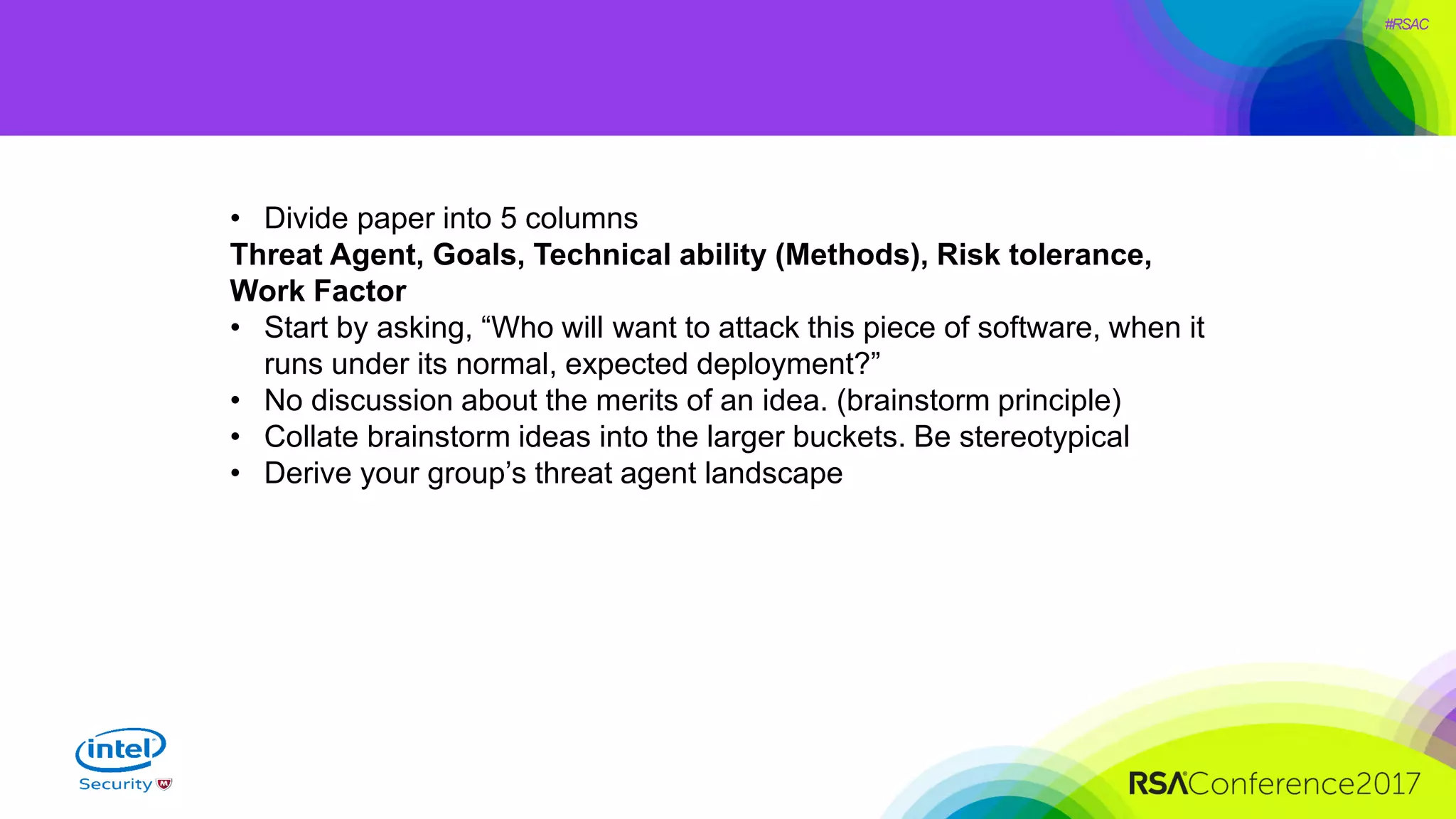 #RSAC
• Divide paper into 5 columns
Threat Agent, Goals, Technical ability (Methods), Risk tolerance,
Work Factor
• Start by asking, “Who will want to attack this piece of software, when it
runs under its normal, expected deployment?”
• No discussion about the merits of an idea. (brainstorm principle)
• Collate brainstorm ideas into the larger buckets. Be stereotypical
• Derive your group’s threat agent landscape
 