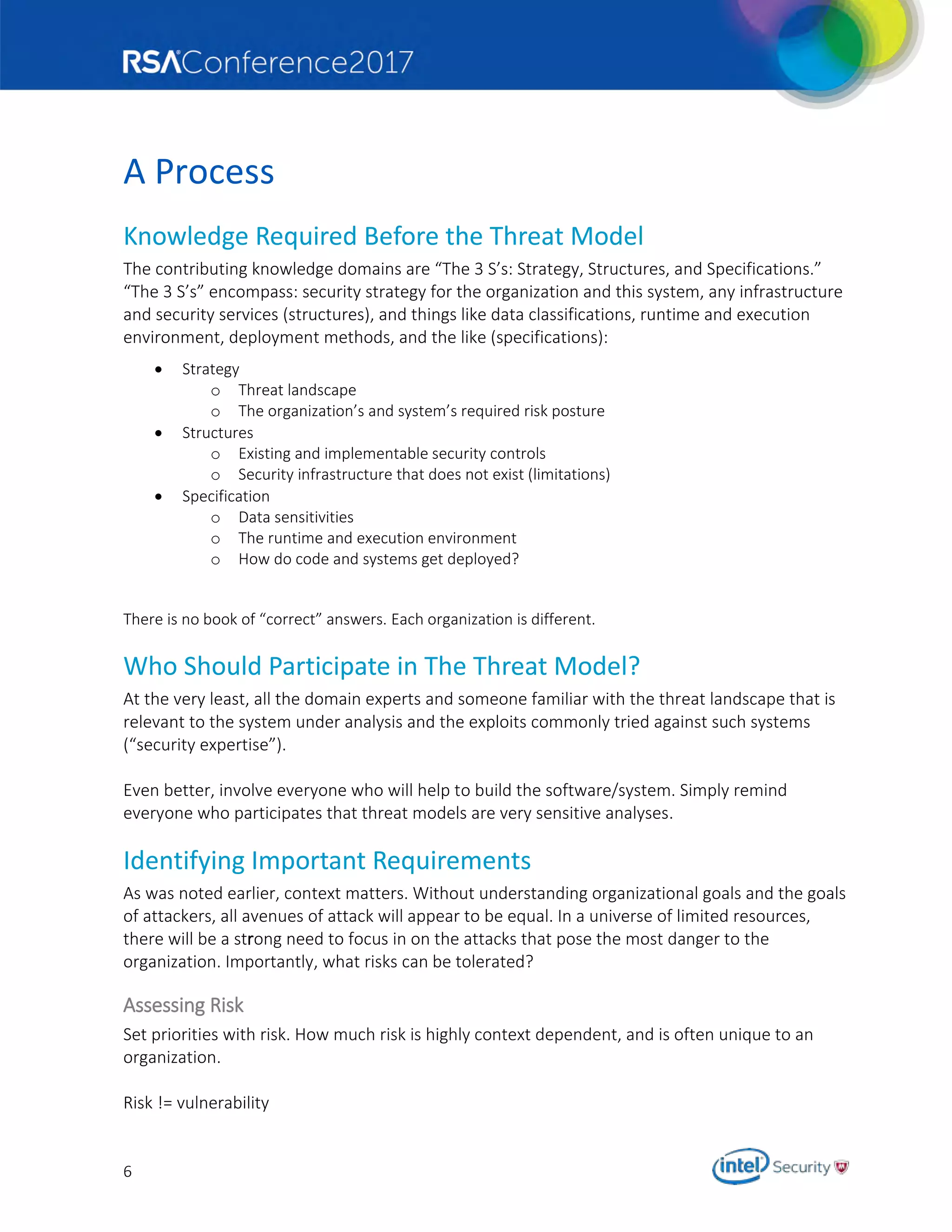 6
A Process
Knowledge Required Before the Threat Model
The contributing knowledge domains are “The 3 S’s: Strategy, Structures, and Specifications.”
“The 3 S’s” encompass: security strategy for the organization and this system, any infrastructure
and security services (structures), and things like data classifications, runtime and execution
environment, deployment methods, and the like (specifications):
 Strategy
o Threat landscape
o The organization’s and system’s required risk posture
 Structures
o Existing and implementable security controls
o Security infrastructure that does not exist (limitations)
 Specification
o Data sensitivities
o The runtime and execution environment
o How do code and systems get deployed?
There is no book of “correct” answers. Each organization is different.
Who Should Participate in The Threat Model?
At the very least, all the domain experts and someone familiar with the threat landscape that is
relevant to the system under analysis and the exploits commonly tried against such systems
(“security expertise”).
Even better, involve everyone who will help to build the software/system. Simply remind
everyone who participates that threat models are very sensitive analyses.
Identifying Important Requirements
As was noted earlier, context matters. Without understanding organizational goals and the goals
of attackers, all avenues of attack will appear to be equal. In a universe of limited resources,
there will be a strong need to focus in on the attacks that pose the most danger to the
organization. Importantly, what risks can be tolerated?
Assessing Risk
Set priorities with risk. How much risk is highly context dependent, and is often unique to an
organization.
Risk != vulnerability
 
