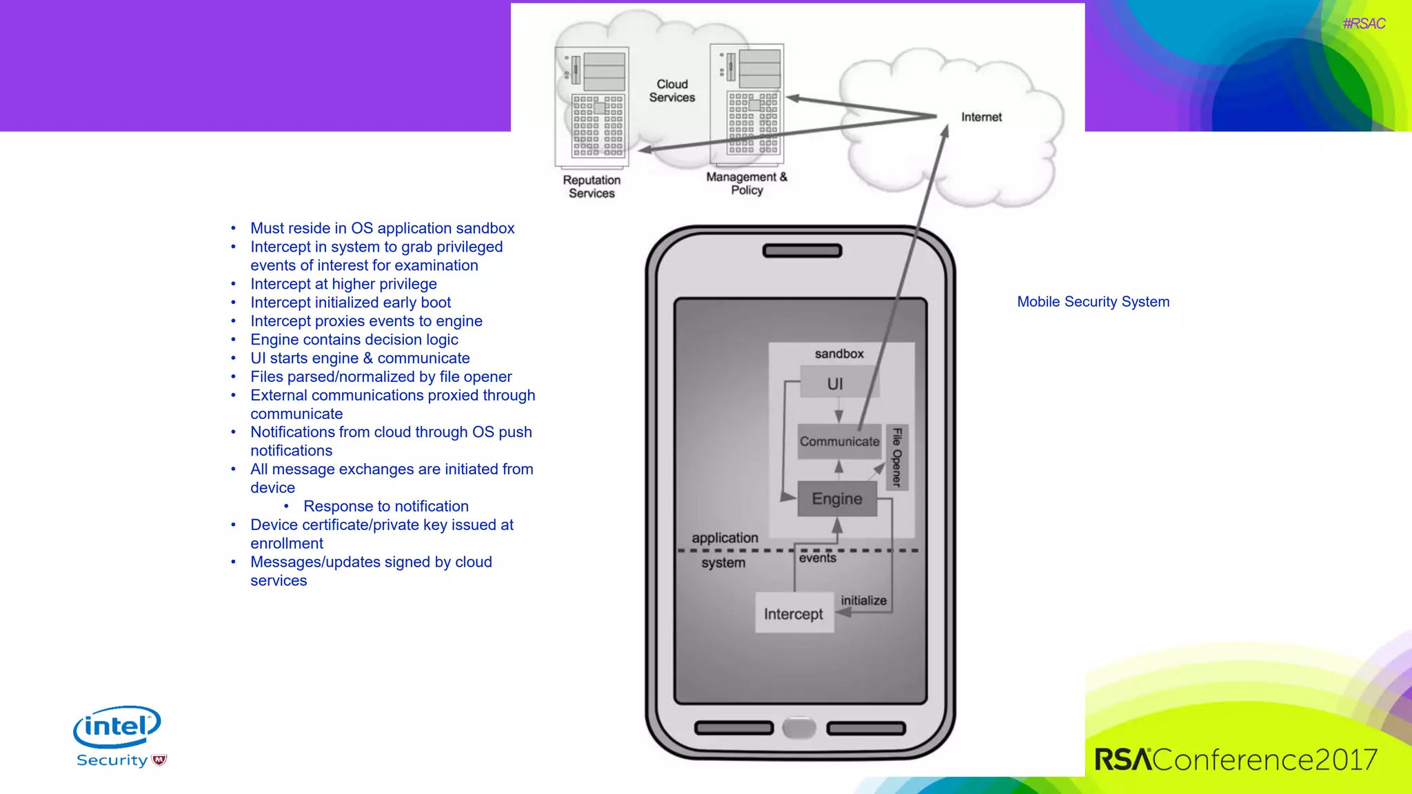 #RSAC
Mobile Security System
• Must reside in OS application sandbox
• Intercept in system to grab privileged
events of interest for examination
• Intercept at higher privilege
• Intercept initialized early boot
• Intercept proxies events to engine
• Engine contains decision logic
• UI starts engine & communicate
• Files parsed/normalized by file opener
• External communications proxied through
communicate
• Notifications from cloud through OS push
notifications
• All message exchanges are initiated from
device
• Response to notification
• Device certificate/private key issued at
enrollment
• Messages/updates signed by cloud
services
 