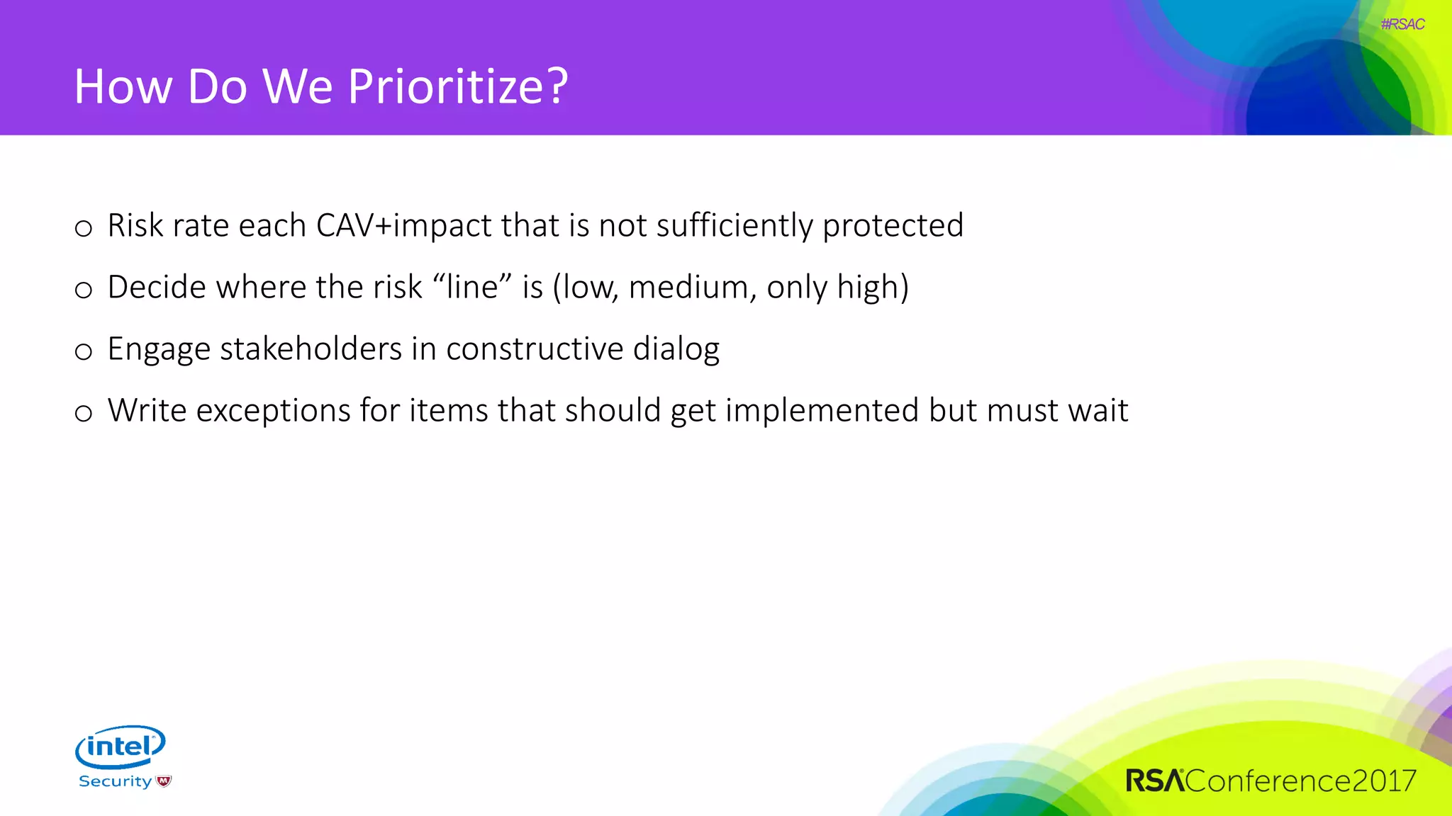 #RSAC
How Do We Prioritize?
o Risk rate each CAV+impact that is not sufficiently protected
o Decide where the risk “line” is (low, medium, only high)
o Engage stakeholders in constructive dialog
o Write exceptions for items that should get implemented but must wait
 