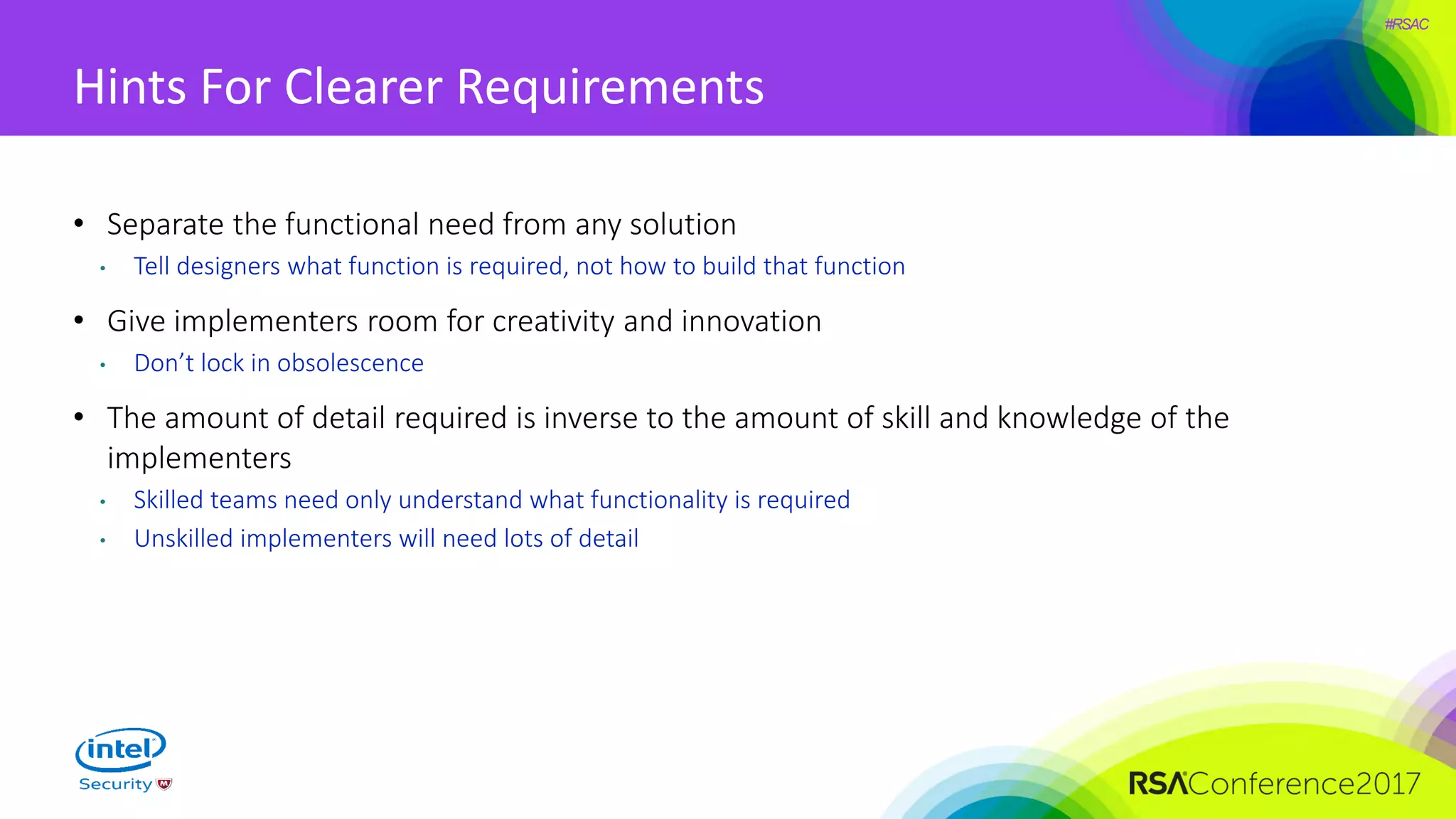 #RSAC
Hints For Clearer Requirements
• Separate the functional need from any solution
• Tell designers what function is required, not how to build that function
• Give implementers room for creativity and innovation
• Don’t lock in obsolescence
• The amount of detail required is inverse to the amount of skill and knowledge of the
implementers
• Skilled teams need only understand what functionality is required
• Unskilled implementers will need lots of detail
 