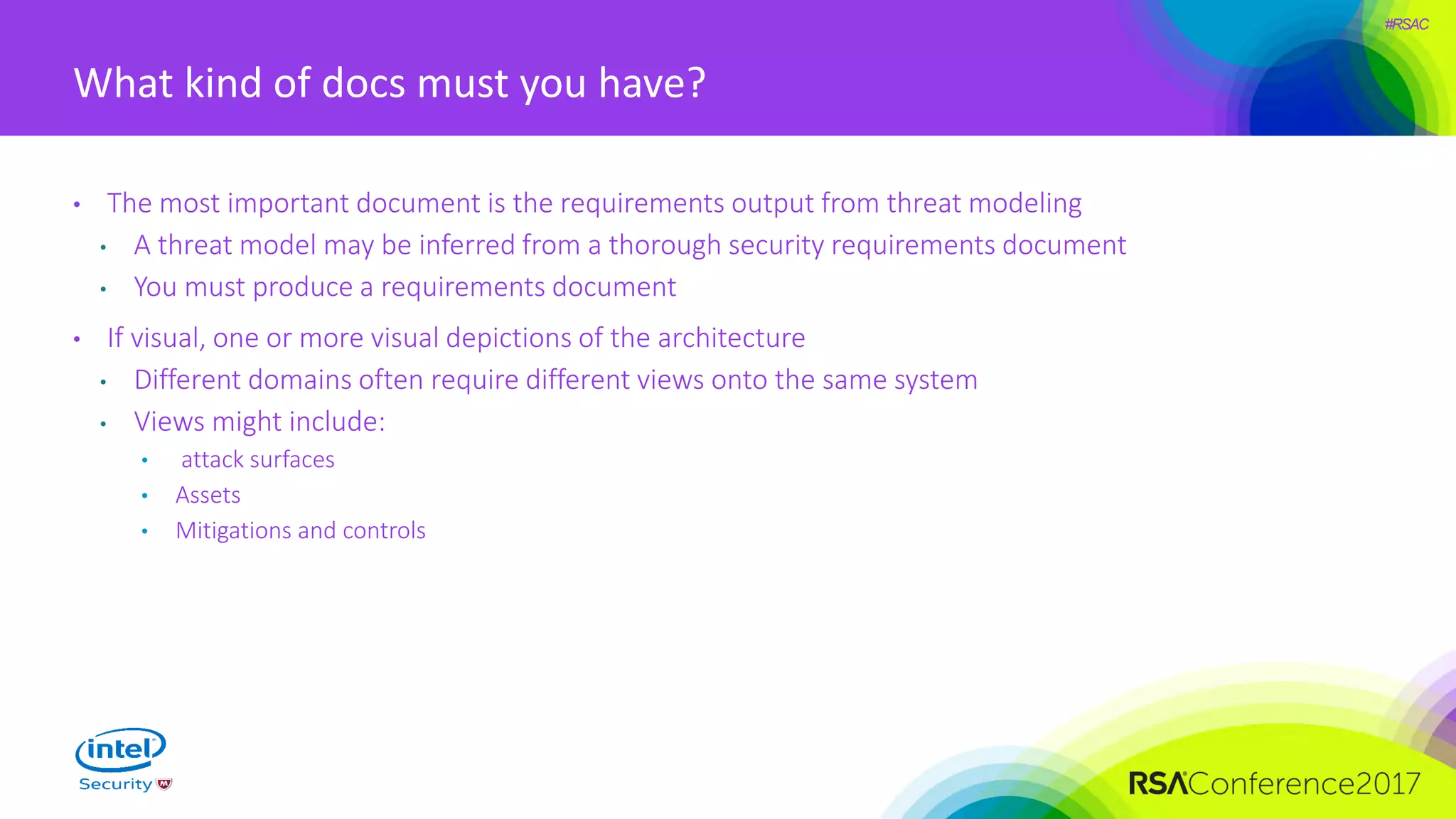#RSAC
What kind of docs must you have?
• The most important document is the requirements output from threat modeling
• A threat model may be inferred from a thorough security requirements document
• You must produce a requirements document
• If visual, one or more visual depictions of the architecture
• Different domains often require different views onto the same system
• Views might include:
• attack surfaces
• Assets
• Mitigations and controls
 