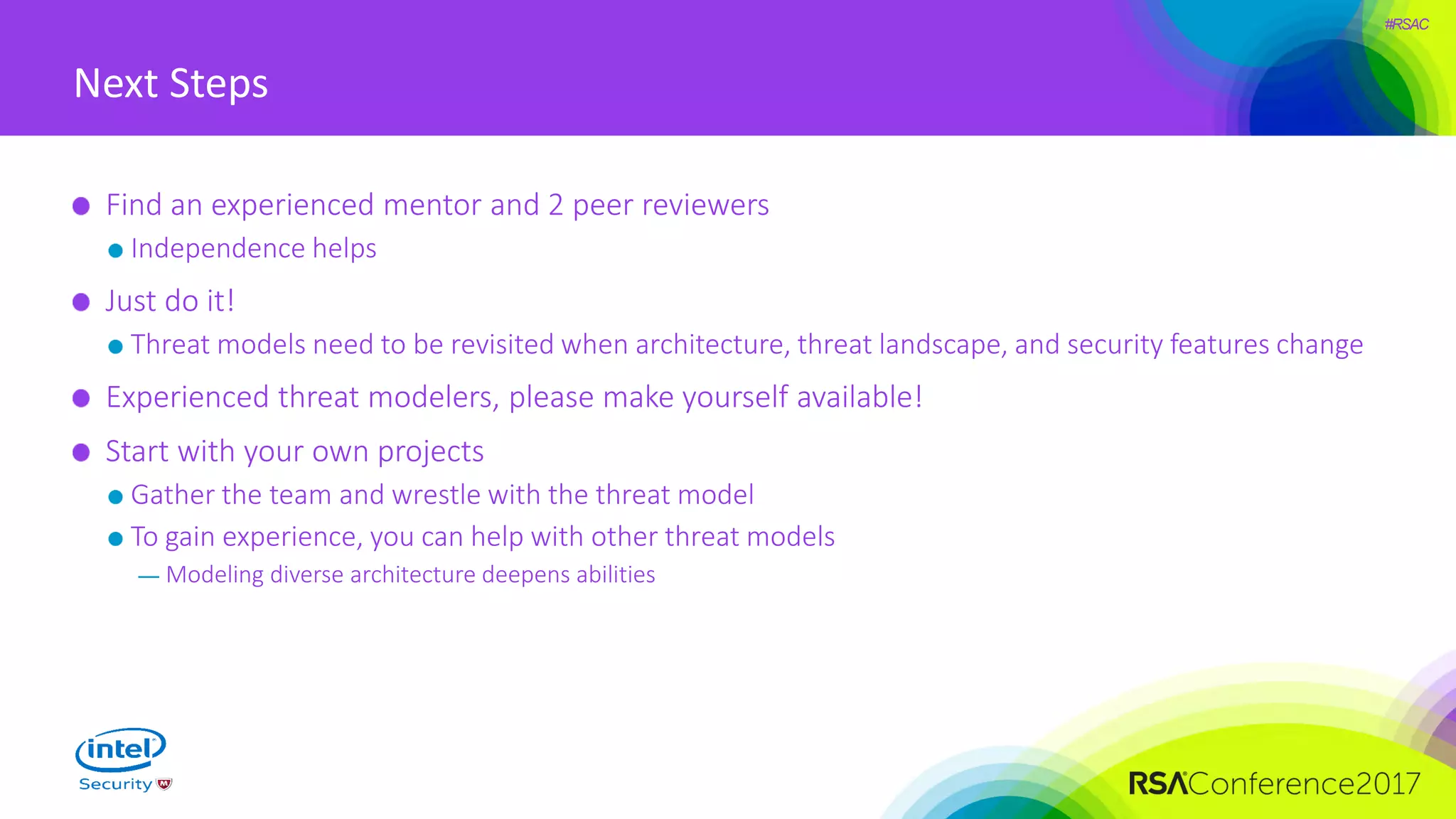 #RSAC
Next Steps
Find an experienced mentor and 2 peer reviewers
Independence helps
Just do it!
Threat models need to be revisited when architecture, threat landscape, and security features change
Experienced threat modelers, please make yourself available!
Start with your own projects
Gather the team and wrestle with the threat model
To gain experience, you can help with other threat models
— Modeling diverse architecture deepens abilities
 