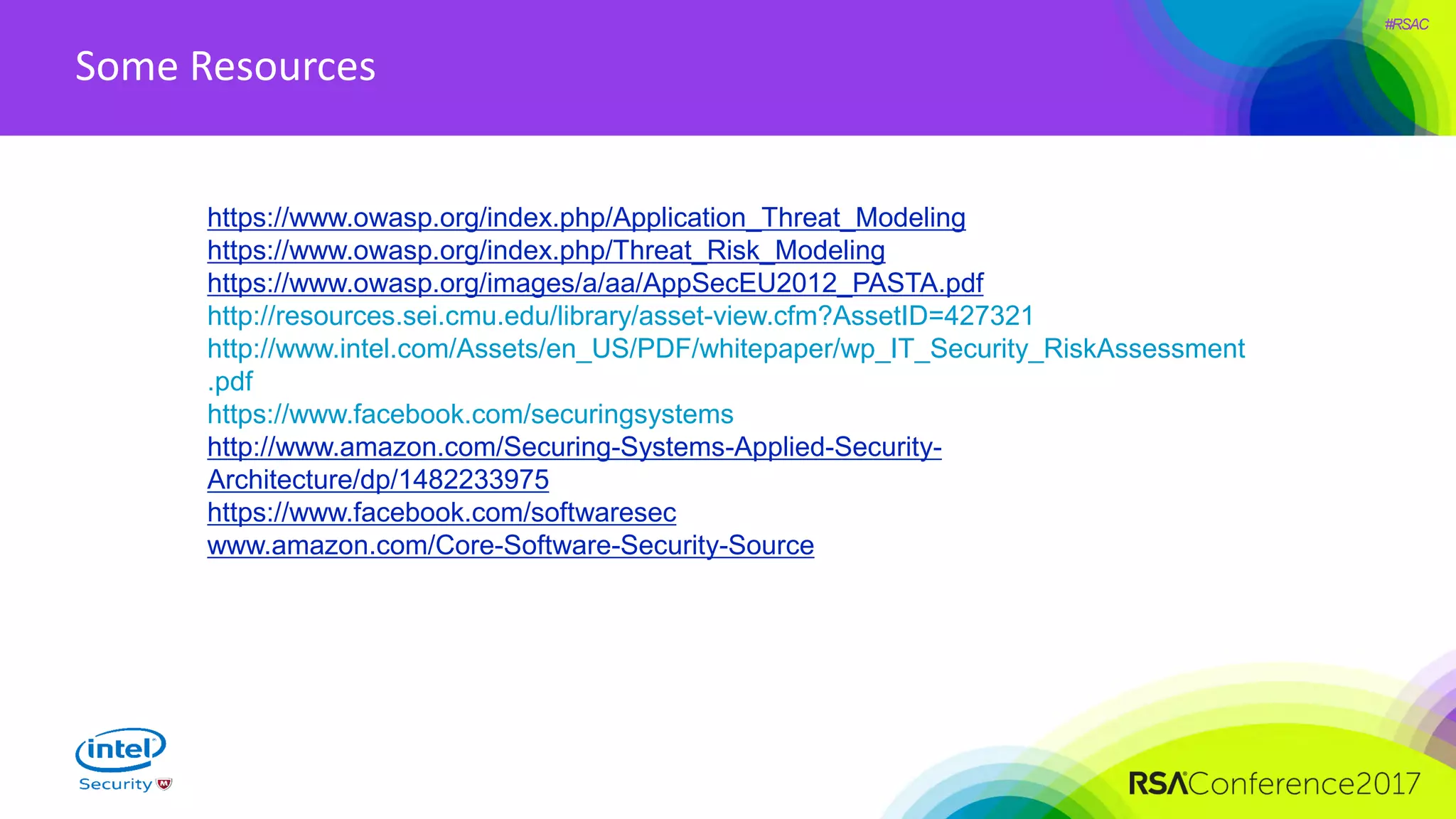 #RSAC
Some Resources
https://www.owasp.org/index.php/Application_Threat_Modeling
https://www.owasp.org/index.php/Threat_Risk_Modeling
https://www.owasp.org/images/a/aa/AppSecEU2012_PASTA.pdf
http://resources.sei.cmu.edu/library/asset-view.cfm?AssetID=427321
http://www.intel.com/Assets/en_US/PDF/whitepaper/wp_IT_Security_RiskAssessment
.pdf
https://www.facebook.com/securingsystems
http://www.amazon.com/Securing-Systems-Applied-Security-
Architecture/dp/1482233975
https://www.facebook.com/softwaresec
www.amazon.com/Core-Software-Security-Source
 