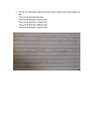 7. Calcular las velocidades obtenidas durante todo el experimento expresándolas en
M/s
*Para 5ml de Na2S2O3: 0,01 M/s
*Para 4ml de Na2S2O3: 5,51x10-3 M/s
*Para 3ml de Na2S2O3: 1,79x10-3 M/s
*Para 2ml de Na2S2O3: 8,88x10-4 M/s
*Para 1ml de Na2S2O3: 2,66x10-4 M/s
 