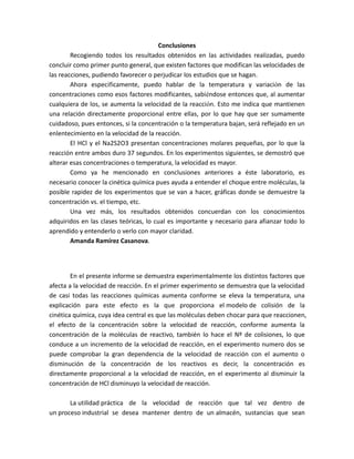 Conclusiones
Recogiendo todos los resultados obtenidos en las actividades realizadas, puedo
concluir como primer punto general, que existen factores que modifican las velocidades de
las reacciones, pudiendo favorecer o perjudicar los estudios que se hagan.
Ahora específicamente, puedo hablar de la temperatura y variación de las
concentraciones como esos factores modificantes, sabiéndose entonces que, al aumentar
cualquiera de los, se aumenta la velocidad de la reacción. Esto me indica que mantienen
una relación directamente proporcional entre ellas, por lo que hay que ser sumamente
cuidadoso, pues entonces, si la concentración o la temperatura bajan, será reflejado en un
enlentecimiento en la velocidad de la reacción.
El HCl y el Na2S2O3 presentan concentraciones molares pequeñas, por lo que la
reacción entre ambos duro 37 segundos. En los experimentos siguientes, se demostró que
alterar esas concentraciones o temperatura, la velocidad es mayor.
Como ya he mencionado en conclusiones anteriores a éste laboratorio, es
necesario conocer la cinética química pues ayuda a entender el choque entre moléculas, la
posible rapidez de los experimentos que se van a hacer, gráficas donde se demuestre la
concentración vs. el tiempo, etc.
Una vez más, los resultados obtenidos concuerdan con los conocimientos
adquiridos en las clases teóricas, lo cual es importante y necesario para afianzar todo lo
aprendido y entenderlo o verlo con mayor claridad.
Amanda Ramírez Casanova.
En el presente informe se demuestra experimentalmente los distintos factores que
afecta a la velocidad de reacción. En el primer experimento se demuestra que la velocidad
de casi todas las reacciones químicas aumenta conforme se eleva la temperatura, una
explicación para este efecto es la que proporciona el modelo de colisión de la
cinética química, cuya idea central es que las moléculas deben chocar para que reaccionen,
el efecto de la concentración sobre la velocidad de reacción, conforme aumenta la
concentración de la moléculas de reactivo, también lo hace el Nº de colisiones, lo que
conduce a un incremento de la velocidad de reacción, en el experimento numero dos se
puede comprobar la gran dependencia de la velocidad de reacción con el aumento o
disminución de la concentración de los reactivos es decir, la concentración es
directamente proporcional a la velocidad de reacción, en el experimento al disminuir la
concentración de HCl disminuyo la velocidad de reacción.
La utilidad práctica de la velocidad de reacción que tal vez dentro de
un proceso industrial se desea mantener dentro de un almacén, sustancias que sean
 