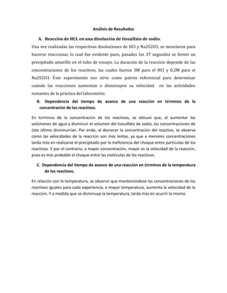 Análisis de Resultados
A. Reacción de HCL en una disolución de tiosulfato de sodio.
Una vez realizadas las respectivas disoluciones de HCl y Na2S2O3, se mezclaron para
hacerse reaccionar, lo cual fue evidente pues, pasados los 37 segundos se formó un
precipitado amarillo en el tubo de ensayo. La duración de la reacción depende de las
concentraciones de los reactivos, las cuales fueron 3M para el HCl y 0,2M para el
Na2S2O3. Éste experimento nos sirve como patrón referencial para determinar
cuándo las reacciones aumentan o disminuyen su velocidad en las actividades
restantes de la práctica del laboratorio.
B. Dependencia del tiempo de avance de una reacción en términos de la
concentración de los reactivos.
En términos de la concentración de los reactivos, se obtuvo que, al aumentar los
volúmenes de agua y disminuir el volumen del tiosulfato de sodio, las concentraciones de
éste último disminuirían. Por ende, al decrecer la concentración del reactivo, se observa
como las velocidades de la reacción son más lentas, ya que a menores concentraciones
tarda más en realizarse el precipitado por la ineficiencia del choque entre partículas de los
reactivos. Y por el contrario, a mayor concentración, mayor es la velocidad de la reacción,
pues es más probable el choque entre las moléculas de los reactivos.
C. Dependencia del tiempo de avance de una reacción en términos de la temperatura
de los reactivos.
En relación con la temperatura, se observó que manteniéndose las concentraciones de los
reactivos iguales para cada experiencia, a mayor temperatura, aumenta la velocidad de la
reacción. Y a medida que se disminuye la temperatura, tarda más en ocurrir la misma.
 