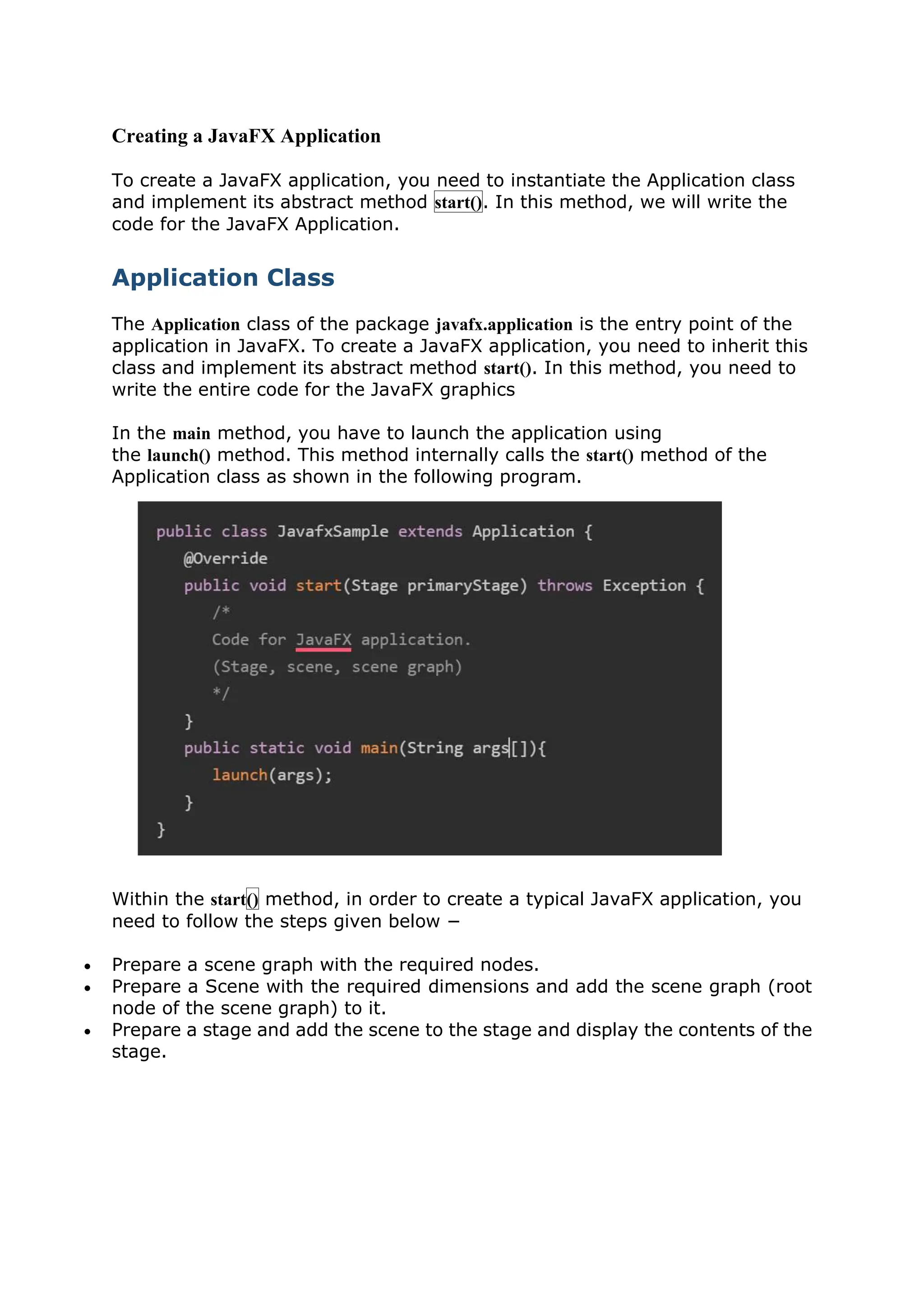Creating a JavaFX Application
To create a JavaFX application, you need to instantiate the Application class
and implement its abstract method start(). In this method, we will write the
code for the JavaFX Application.
Application Class
The Application class of the package javafx.application is the entry point of the
application in JavaFX. To create a JavaFX application, you need to inherit this
class and implement its abstract method start(). In this method, you need to
write the entire code for the JavaFX graphics
In the main method, you have to launch the application using
the launch() method. This method internally calls the start() method of the
Application class as shown in the following program.
Within the start() method, in order to create a typical JavaFX application, you
need to follow the steps given below −
 Prepare a scene graph with the required nodes.
 Prepare a Scene with the required dimensions and add the scene graph (root
node of the scene graph) to it.
 Prepare a stage and add the scene to the stage and display the contents of the
stage.
 