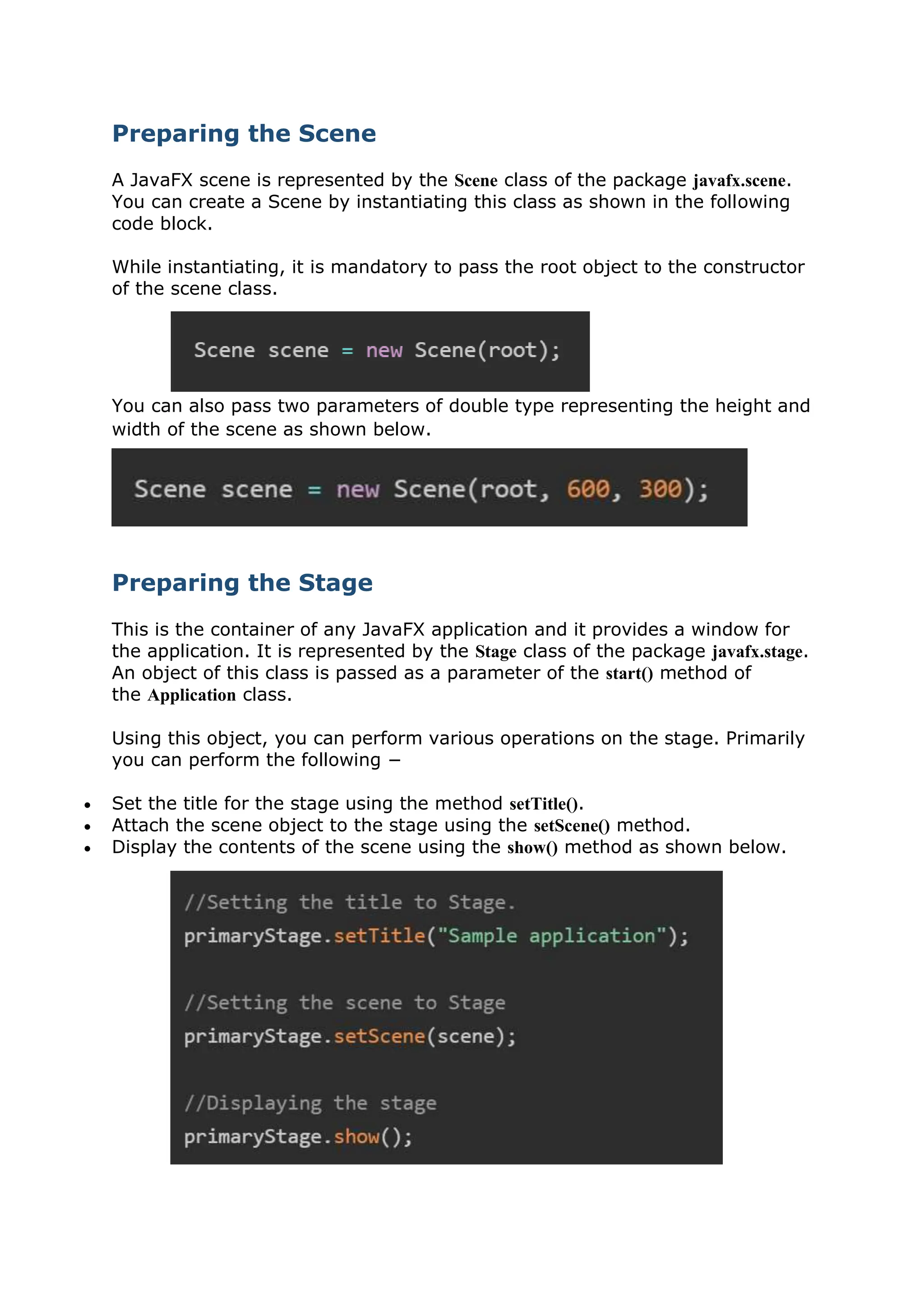 Preparing the Scene
A JavaFX scene is represented by the Scene class of the package javafx.scene.
You can create a Scene by instantiating this class as shown in the following
code block.
While instantiating, it is mandatory to pass the root object to the constructor
of the scene class.
You can also pass two parameters of double type representing the height and
width of the scene as shown below.
Preparing the Stage
This is the container of any JavaFX application and it provides a window for
the application. It is represented by the Stage class of the package javafx.stage.
An object of this class is passed as a parameter of the start() method of
the Application class.
Using this object, you can perform various operations on the stage. Primarily
you can perform the following −
 Set the title for the stage using the method setTitle().
 Attach the scene object to the stage using the setScene() method.
 Display the contents of the scene using the show() method as shown below.
 