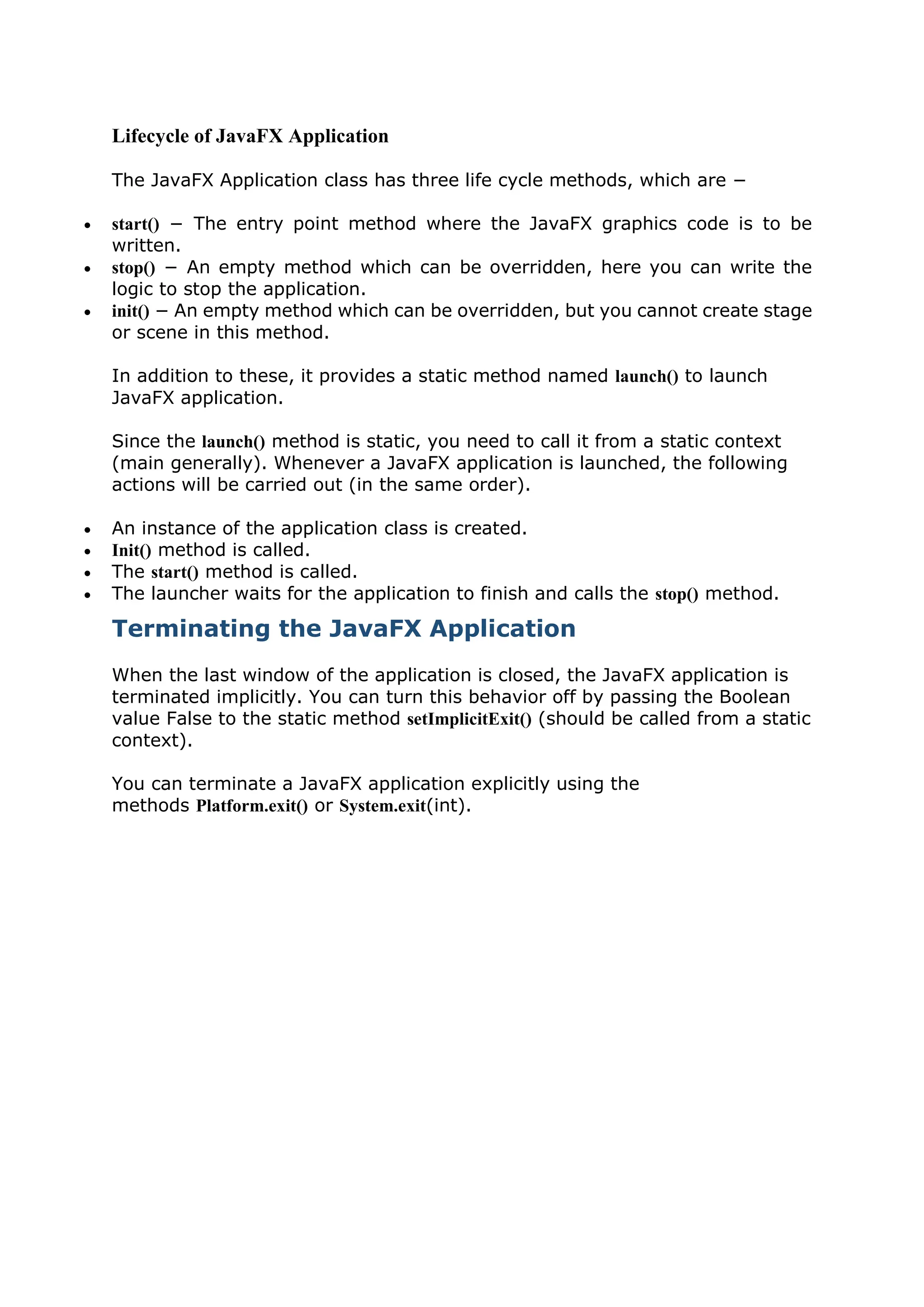 Lifecycle of JavaFX Application
The JavaFX Application class has three life cycle methods, which are −
 start() − The entry point method where the JavaFX graphics code is to be
written.
 stop() − An empty method which can be overridden, here you can write the
logic to stop the application.
 init() − An empty method which can be overridden, but you cannot create stage
or scene in this method.
In addition to these, it provides a static method named launch() to launch
JavaFX application.
Since the launch() method is static, you need to call it from a static context
(main generally). Whenever a JavaFX application is launched, the following
actions will be carried out (in the same order).
 An instance of the application class is created.
 Init() method is called.
 The start() method is called.
 The launcher waits for the application to finish and calls the stop() method.
Terminating the JavaFX Application
When the last window of the application is closed, the JavaFX application is
terminated implicitly. You can turn this behavior off by passing the Boolean
value False to the static method setImplicitExit() (should be called from a static
context).
You can terminate a JavaFX application explicitly using the
methods Platform.exit() or System.exit(int).
 