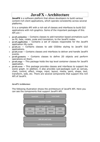 JavaFX - Architecture
JavaFX is a software platform that allows developers to build various
content-rich client applications, which operate consistently across several
platforms.
It is a complete API with a rich set of classes and interfaces to build GUI
applications with rich graphics. Some of the important packages of this
API are –
 javafx.animation − Contains classes to add transition based animations such
as fill, fade, rotate, scale and translation, to the JavaFX nodes.
 javafx.application − Contains a set of classes responsible for the JavaFX
application life cycle.
 javafx.css − Contains classes to add CSSlike styling to JavaFX GUI
applications.
 javafx.event − Contains classes and interfaces to deliver and handle JavaFX
events.
 javafx.geometry − Contains classes to define 2D objects and perform
operations on them.
 javafx.stage − This package holds the top level container classes for JavaFX
application.
 javafx.scene − This package provides classes and interfaces to support the
scene graph. In addition, it also provides sub-packages such as canvas,
chart, control, effect, image, input, layout, media, paint, shape, text,
transform, web, etc. There are several components that support this rich
API of JavaFX.
JavaFX Architecture
The following illustration shows the architecture of JavaFX API. Here you
can see the components that support JavaFX API.
 