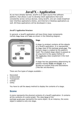 JavaFX - Application
As we have already learned, JavaFX is an open source free software
platform, that allows a user to develop client applications that work
consistently across various devices. Using JavaFX, one can create Graphical
User Interface applications (GUIs), and Internet or Desktop applications as
well. All these applications will be developed in Java.
JavaFX Application Structure
In general, a JavaFX application will have three major components
namely Stage, Scene and Nodes as shown in the following diagram.
Stage
A stage (a window) contains all the objects
of a JavaFX application. It is represented
by Stage class of the package javafx.stage. The
primary stage is created by the platform
itself. The created stage object is passed as
an argument to the start() method of
the Application class (explained in the next
section).
A stage has two parameters determining its
position namely Width and Height. It is
divided as Content Area and Decorations
(Title Bar and Borders).
There are five types of stages available −
 Decorated
 Undecorated
 Transparent
 Unified
 Utility
You have to call the show() method to display the contents of a stage.
Scene
A scene represents the physical contents of a JavaFX application. It contains
all the contents of a scene graph. The class Scene of the
package javafx.scene represents the scene object. At an instance, the scene
object is added to only one stage.
 