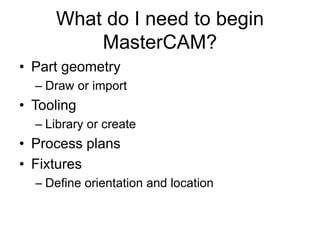 What do I need to begin
MasterCAM?
• Part geometry
– Draw or import
• Tooling
– Library or create
• Process plans
• Fixtures
– Define orientation and location
 