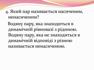 4. Який пар називається насиченим,
ненасиченим?
Водяну пару, яка знаходиться в
динамічній рівновазі з рідиною.
Водяну пару, яка не знаходиться в
динамічній відповіді з різною
називається ненасиченою.
 