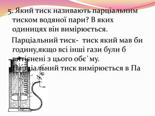 5. Який тиск називають парціальним
тиском водяної пари? В яких
одиницях він вимірюється.
Парціальний тиск- тиск який мав би
годину,якщо всі інші гази були б
витіснені з цього обє`му.
Парціальний тиск вимірюється в Па
 