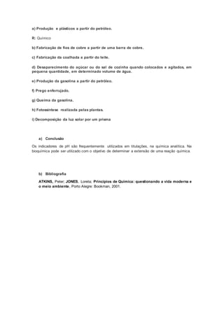 a) Produção e plásticos a partir do petróleo.
R: Químico
b) Fabricação de fios de cobre a partir de uma barra de cobre.
c) Fabricação da coalhada a partir do leite.
d) Desaparecimento do açúcar ou do sal de cozinha quando colocados e agitados, em
pequena quantidade, em determinado volume de água.
e) Produção da gasolina a partir do petróleo.
f) Prego enferrujado.
g) Queima da gasolina.
h) Fotossíntese realizada pelas plantas.
i) Decomposição da luz solar por um prisma
a) Conclusão
Os indicadores de pH são frequentemente utilizados em titulações, na química analítica. Na
bioquímica pode ser utilizado com o objetivo de determinar a extensão de uma reação química.
b) Bibliografia
ATKINS, Peter; JONES, Loreta; Princípios de Química: questionando a vida moderna e
o meio ambiente, Porto Alegre: Bookman, 2001.
 