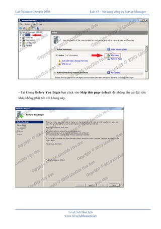 Lab Windows Server 2008

Lab #3 – Sử dụng công cụ Server Manager

- Tại khung Before You Begin bạn click vào Skip this page default để những lần cài đặt role
khác không phải đến với khung này.

LiveClub Hoa Sen
www.liveclubhoasen.net

 