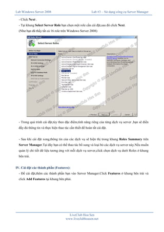 Lab Windows Server 2008

Lab #3 – Sử dụng công cụ Server Manager

- Click Next .
- Tại khung Select Server Role bạn chọn một role cần cài đặt,sau đó click Next.
(Như bạn đã thấy tất cả 16 role trên Windows Server 2008)

- Trong quá trình cài đặt,tùy theo đặc điểm,tính năng riêng của từng dịch vụ server ,bạn sẽ điền
đầy đủ thông tin và thực hiện thao tác cần thiết để hoàn tất cài đặt.
- Sau khi cài đặt xong,thông tin của các dịch vụ sẽ hiện thị trong khung Roles Summary trên
Server Manager.Tại đây bạn có thể thao tác bổ sung và loại bỏ các dịch vụ server này.Nếu muốn
quản lý chi tiết dữ liệu tương ứng với mỗi dịch vụ server,click chọn dịch vụ dưới Roles ở khung
bên trái.
IV. Cài đặt các thành phần (Features):
- Để cài đặt,thêm các thành phần bạn vào Server Manager.Click Features ở khung bên trái và
click Add Features tại khung bên phải.

LiveClub Hoa Sen
www.liveclubhoasen.net

 