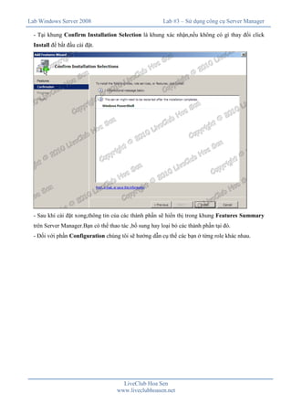 Lab Windows Server 2008

Lab #3 – Sử dụng công cụ Server Manager

- Tại khung Confirm Installation Selection là khung xác nhận,nếu không có gì thay đổi click
Install để bắt đầu cài đặt.

- Sau khi cài đặt xong,thông tin của các thành phần sẽ hiển thị trong khung Features Summary
trên Server Manager.Bạn có thể thao tác ,bổ sung hay loại bỏ các thành phần tại đó.
- Đối với phần Configuration chúng tôi sẽ hướng dẫn cụ thể các bạn ở từng role khác nhau.

LiveClub Hoa Sen
www.liveclubhoasen.net

 