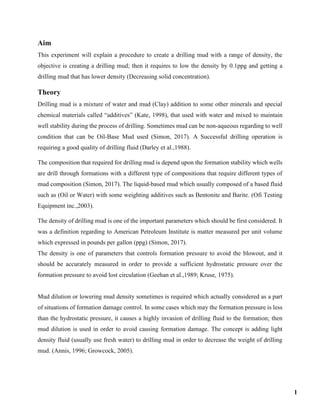 Aim
This experiment will explain a procedure to create a drilling mud with a range of density, the
objective is creating a drilling mud; then it requires to low the density by 0.1ppg and getting a
drilling mud that has lower density (Decreasing solid concentration).
Theory
Drilling mud is a mixture of water and mud (Clay) addition to some other minerals and special
chemical materials called “additives” (Kate, 1998), that used with water and mixed to maintain
well stability during the process of drilling. Sometimes mud can be non-aqueous regarding to well
condition that can be Oil-Base Mud used (Simon, 2017). A Successful drilling operation is
requiring a good quality of drilling fluid (Darley et al.,1988).
The composition that required for drilling mud is depend upon the formation stability which wells
are drill through formations with a different type of compositions that require different types of
mud composition (Simon, 2017). The liquid-based mud which usually composed of a based fluid
such as (Oil or Water) with some weighting additives such as Bentonite and Barite. (Ofi Testing
Equipment inc.,2003).
The density of drilling mud is one of the important parameters which should be first considered. It
was a definition regarding to American Petroleum Institute is matter measured per unit volume
which expressed in pounds per gallon (ppg) (Simon, 2017).
The density is one of parameters that controls formation pressure to avoid the blowout, and it
should be accurately measured in order to provide a sufficient hydrostatic pressure over the
formation pressure to avoid lost circulation (Geehan et al.,1989; Kruse, 1975).
Mud dilution or lowering mud density sometimes is required which actually considered as a part
of situations of formation damage control. In some cases which may the formation pressure is less
than the hydrostatic pressure, it causes a highly invasion of drilling fluid to the formation; then
mud dilution is used in order to avoid causing formation damage. The concept is adding light
density fluid (usually use fresh water) to drilling mud in order to decrease the weight of drilling
mud. (Annis, 1996; Growcock, 2005).
1
 