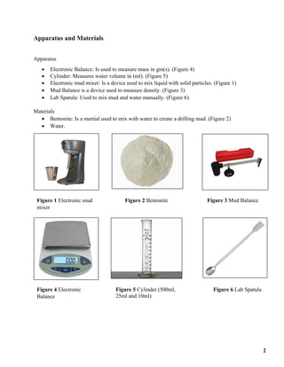 Apparatus and Materials
Apparatus
• Electronic Balance: Is used to measure mass in gm(s). (Figure 4)
• Cylinder: Measures water volume in (ml). (Figure 5)
• Electronic mud mixer: Is a device used to mix liquid with solid particles. (Figure 1)
• Mud Balance is a device used to measure density. (Figure 3)
• Lab Spatula: Used to mix mud and water manually. (Figure 6)
Materials
• Bentonite: Is a martial used to mix with water to create a drilling mud. (Figure 2)
• Water.
Figure 4 Electronic
Balance
Figure 1 Electronic mud
mixer
Figure 6 Lab Spatula
Figure 2 Bentonite Figure 3 Mud Balance
Figure 5 Cylinder (500ml,
25ml and 10ml)
2
 