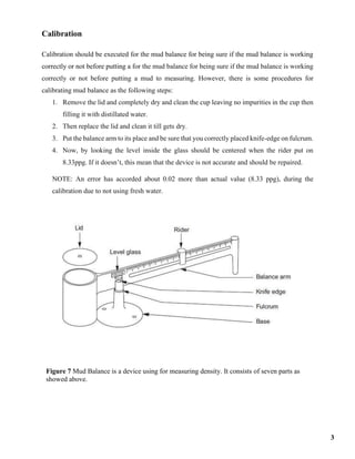 Calibration
Calibration should be executed for the mud balance for being sure if the mud balance is working
correctly or not before putting a for the mud balance for being sure if the mud balance is working
correctly or not before putting a mud to measuring. However, there is some procedures for
calibrating mud balance as the following steps:
1. Remove the lid and completely dry and clean the cup leaving no impurities in the cup then
filling it with distillated water.
2. Then replace the lid and clean it till gets dry.
3. Put the balance arm to its place and be sure that you correctly placed knife-edge on fulcrum.
4. Now, by looking the level inside the glass should be centered when the rider put on
8.33ppg. If it doesn’t, this mean that the device is not accurate and should be repaired.
NOTE: An error has accorded about 0.02 more than actual value (8.33 ppg), during the
calibration due to not using fresh water.
Figure 7 Mud Balance is a device using for measuring density. It consists of seven parts as
showed above.
3
 