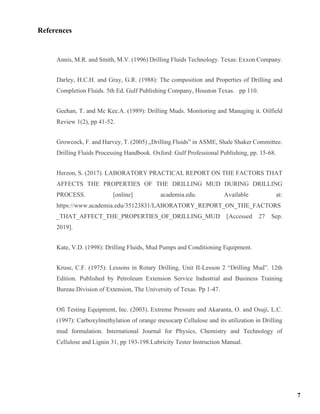 References
Annis, M.R. and Smith, M.V. (1996) Drilling Fluids Technology. Texas: Exxon Company.
Darley, H.C.H. and Gray, G.R. (1988): The composition and Properties of Drilling and
Completion Fluids. 5th Ed. Gulf Publishing Company, Houston Texas. pp 110.
Geehan, T. and Mc Kee.A. (1989): Drilling Muds. Monitoring and Managing it. Oilfield
Review 1(2), pp 41-52.
Growcock, F. and Harvey, T. (2005) „Drilling Fluids‟ in ASME, Shale Shaker Committee.
Drilling Fluids Processing Handbook. Oxford: Gulf Professional Publishing, pp. 15-68.
Herzon, S. (2017). LABORATORY PRACTICAL REPORT ON THE FACTORS THAT
AFFECTS THE PROPERTIES OF THE DRILLING MUD DURING DRILLING
PROCESS. [online] academia.edu. Available at:
https://www.academia.edu/35123831/LABORATORY_REPORT_ON_THE_FACTORS
_THAT_AFFECT_THE_PROPERTIES_OF_DRILLING_MUD [Accessed 27 Sep.
2019].
Kate, V.D. (1998): Drilling Fluids, Mud Pumps and Conditioning Equipment.
Kruse, C.F. (1975): Lessons in Rotary Drilling, Unit II-Lesson 2 “Drilling Mud”. 12th
Edition. Published by Petroleum Extension Service Industrial and Business Training
Bureau Division of Extension, The University of Texas. Pp 1-47.
Ofi Testing Equipment, Inc. (2003). Extreme Pressure and Akaranta, O. and Osuji, L.C.
(1997): Carboxylmethylation of orange mesocarp Cellulose and its utilization in Drilling
mud formulation. International Journal for Physics, Chemistry and Technology of
Cellulose and Lignin 31, pp 193-198.Lubricity Tester Instruction Manual.
7
 