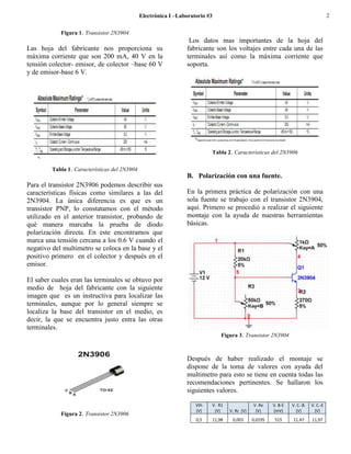Electrónica I –Laboratorio #3                                                              2

            Figura 1. Transistor 2N3904
                                                                  Los datos mas importantes de la hoja del
Las hoja del fabricante nos proporciona su                       fabricante son los voltajes entre cada una de las
máxima corriente que son 200 mA, 40 V en la                      terminales así como la máxima corriente que
tensión colector- emisor, de colector –base 60 V                 soporta.
y de emisor-base 6 V.




                                                                           Tabla 2. Características del 2N3906

         Tabla 1. Características del 2N3904
                                                                 B. Polarización con una fuente.
Para el transistor 2N3906 podemos describir sus
características físicas como similares a las del                 En la primera práctica de polarización con una
2N3904. La única diferencia es que es un                         sola fuente se trabajo con el transistor 2N3904,
transistor PNP, lo constatamos con el método                     aquí. Primero se procedió a realizar el siguiente
utilizado en el anterior transistor, probando de                 montaje con la ayuda de nuestras herramientas
qué manera marcaba la prueba de diodo                            básicas.
polarización directa. En este encontramos que
marca una tensión cercana a los 0.6 V cuando el
negativo del multimetro se coloca en la base y el
positivo primero en el colector y después en el
emisor.

El saber cuales eran las terminales se obtuvo por
medio de hoja del fabricante con la siguiente
imagen que es un instructiva para localizar las
terminales, aunque por lo general siempre se
localiza la base del transistor en el medio, es
decir, la que se encuentra justo entra las otras
terminales.
                                                                                   Figura 3. Transistor 2N3904



                                                                 Después de haber realizado el montaje se
                                                                 dispone de la toma de valores con ayuda del
                                                                 multimetro para esto se tiene en cuenta todas las
                                                                 recomendaciones pertinentes. Se hallaron los
                                                                 siguientes valores.

                                                                     Vth   V. R1                   V. Re    V. B-E   V. C.-B.   V. C.-E
                                                                     (V)    (V)        V. Rc (V)    (V)     (mV)       (V)        (V)
            Figura 2. Transistor 2N3906
                                                                     0,5       11,98    0,003      0,0195    515     11,47      11,97
 